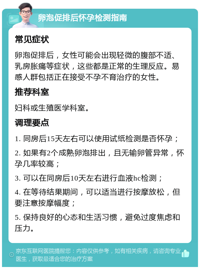 卵泡促排后怀孕检测指南 常见症状 卵泡促排后，女性可能会出现轻微的腹部不适、乳房胀痛等症状，这些都是正常的生理反应。易感人群包括正在接受不孕不育治疗的女性。 推荐科室 妇科或生殖医学科室。 调理要点 1. 同房后15天左右可以使用试纸检测是否怀孕； 2. 如果有2个成熟卵泡排出，且无输卵管异常，怀孕几率较高； 3. 可以在同房后10天左右进行血液hc检测； 4. 在等待结果期间，可以适当进行按摩放松，但要注意按摩幅度； 5. 保持良好的心态和生活习惯，避免过度焦虑和压力。