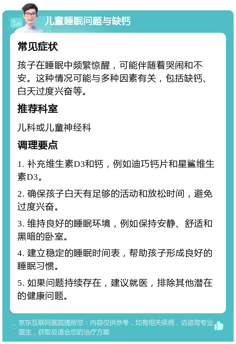 儿童睡眠问题与缺钙 常见症状 孩子在睡眠中频繁惊醒，可能伴随着哭闹和不安。这种情况可能与多种因素有关，包括缺钙、白天过度兴奋等。 推荐科室 儿科或儿童神经科 调理要点 1. 补充维生素D3和钙，例如迪巧钙片和星鲨维生素D3。 2. 确保孩子白天有足够的活动和放松时间，避免过度兴奋。 3. 维持良好的睡眠环境，例如保持安静、舒适和黑暗的卧室。 4. 建立稳定的睡眠时间表，帮助孩子形成良好的睡眠习惯。 5. 如果问题持续存在，建议就医，排除其他潜在的健康问题。