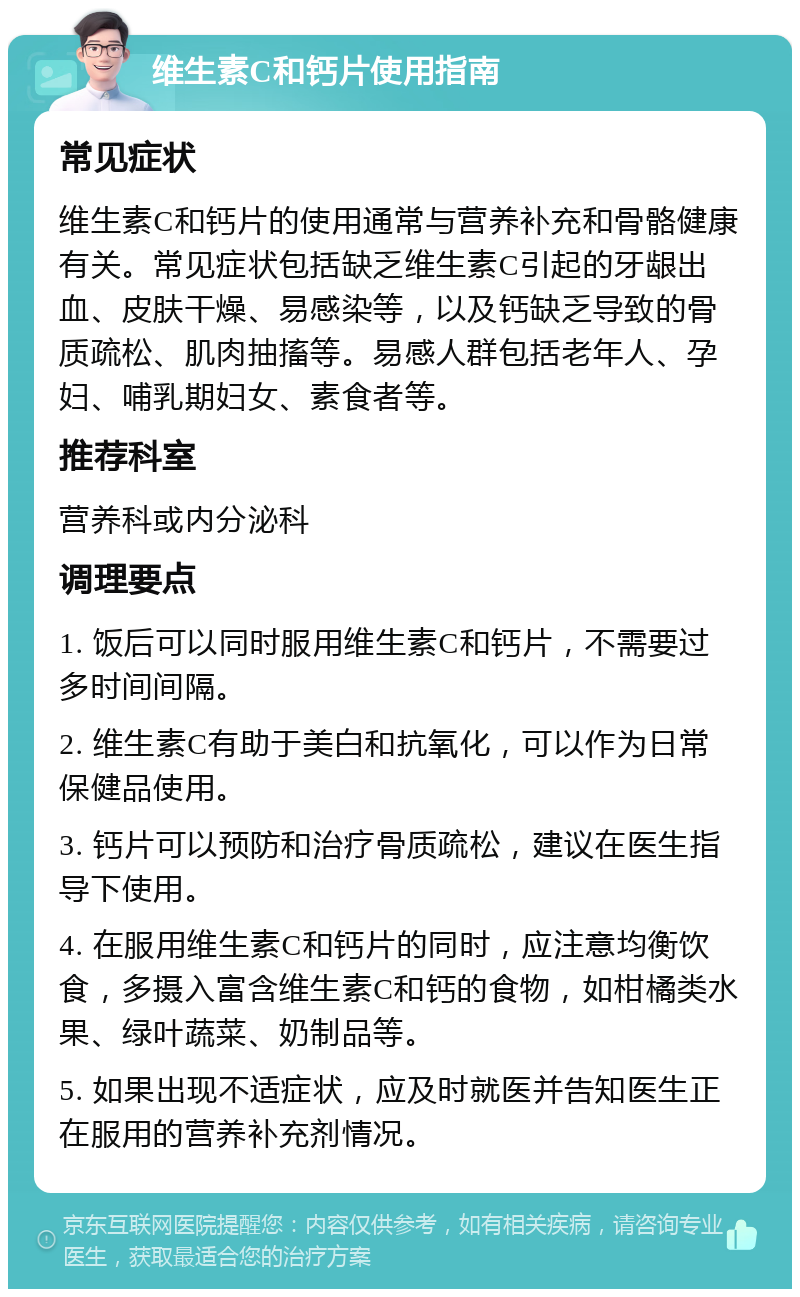 维生素C和钙片使用指南 常见症状 维生素C和钙片的使用通常与营养补充和骨骼健康有关。常见症状包括缺乏维生素C引起的牙龈出血、皮肤干燥、易感染等，以及钙缺乏导致的骨质疏松、肌肉抽搐等。易感人群包括老年人、孕妇、哺乳期妇女、素食者等。 推荐科室 营养科或内分泌科 调理要点 1. 饭后可以同时服用维生素C和钙片，不需要过多时间间隔。 2. 维生素C有助于美白和抗氧化，可以作为日常保健品使用。 3. 钙片可以预防和治疗骨质疏松，建议在医生指导下使用。 4. 在服用维生素C和钙片的同时，应注意均衡饮食，多摄入富含维生素C和钙的食物，如柑橘类水果、绿叶蔬菜、奶制品等。 5. 如果出现不适症状，应及时就医并告知医生正在服用的营养补充剂情况。