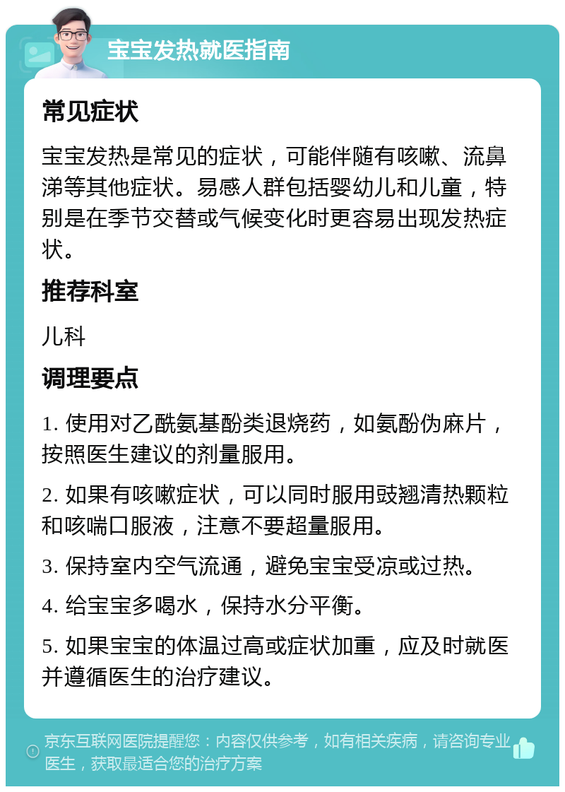 宝宝发热就医指南 常见症状 宝宝发热是常见的症状，可能伴随有咳嗽、流鼻涕等其他症状。易感人群包括婴幼儿和儿童，特别是在季节交替或气候变化时更容易出现发热症状。 推荐科室 儿科 调理要点 1. 使用对乙酰氨基酚类退烧药，如氨酚伪麻片，按照医生建议的剂量服用。 2. 如果有咳嗽症状，可以同时服用豉翘清热颗粒和咳喘口服液，注意不要超量服用。 3. 保持室内空气流通，避免宝宝受凉或过热。 4. 给宝宝多喝水，保持水分平衡。 5. 如果宝宝的体温过高或症状加重，应及时就医并遵循医生的治疗建议。