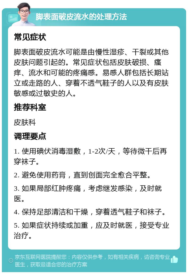 脚表面破皮流水的处理方法 常见症状 脚表面破皮流水可能是由慢性湿疹、干裂或其他皮肤问题引起的。常见症状包括皮肤破损、瘙痒、流水和可能的疼痛感。易感人群包括长期站立或走路的人、穿着不透气鞋子的人以及有皮肤敏感或过敏史的人。 推荐科室 皮肤科 调理要点 1. 使用碘伏消毒湿敷，1-2次/天，等待微干后再穿袜子。 2. 避免使用药膏，直到创面完全愈合平整。 3. 如果局部红肿疼痛，考虑继发感染，及时就医。 4. 保持足部清洁和干燥，穿着透气鞋子和袜子。 5. 如果症状持续或加重，应及时就医，接受专业治疗。