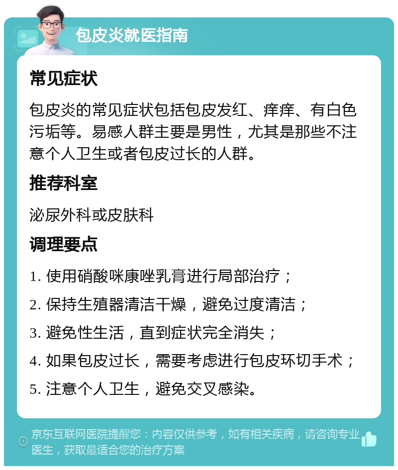 包皮炎就医指南 常见症状 包皮炎的常见症状包括包皮发红、痒痒、有白色污垢等。易感人群主要是男性，尤其是那些不注意个人卫生或者包皮过长的人群。 推荐科室 泌尿外科或皮肤科 调理要点 1. 使用硝酸咪康唑乳膏进行局部治疗； 2. 保持生殖器清洁干燥，避免过度清洁； 3. 避免性生活，直到症状完全消失； 4. 如果包皮过长，需要考虑进行包皮环切手术； 5. 注意个人卫生，避免交叉感染。