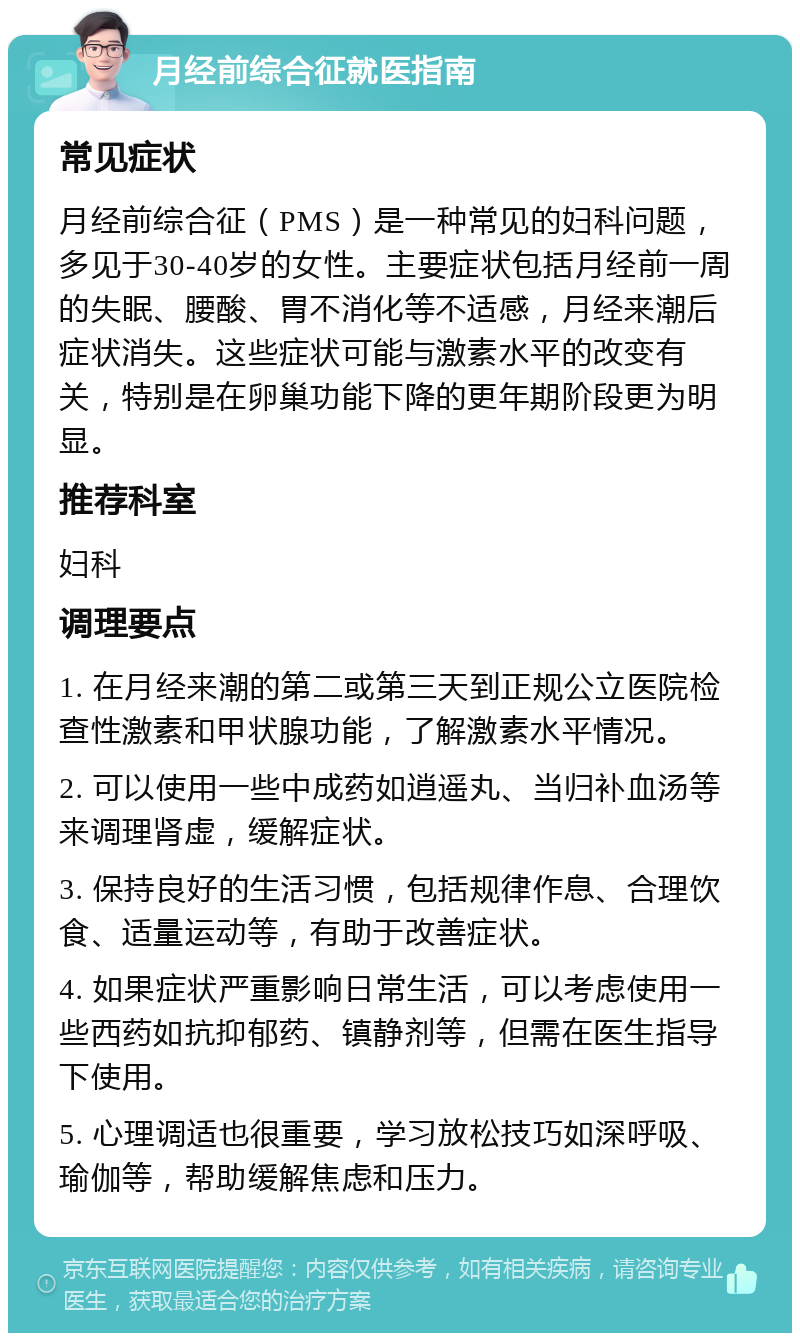 月经前综合征就医指南 常见症状 月经前综合征（PMS）是一种常见的妇科问题，多见于30-40岁的女性。主要症状包括月经前一周的失眠、腰酸、胃不消化等不适感，月经来潮后症状消失。这些症状可能与激素水平的改变有关，特别是在卵巢功能下降的更年期阶段更为明显。 推荐科室 妇科 调理要点 1. 在月经来潮的第二或第三天到正规公立医院检查性激素和甲状腺功能，了解激素水平情况。 2. 可以使用一些中成药如逍遥丸、当归补血汤等来调理肾虚，缓解症状。 3. 保持良好的生活习惯，包括规律作息、合理饮食、适量运动等，有助于改善症状。 4. 如果症状严重影响日常生活，可以考虑使用一些西药如抗抑郁药、镇静剂等，但需在医生指导下使用。 5. 心理调适也很重要，学习放松技巧如深呼吸、瑜伽等，帮助缓解焦虑和压力。