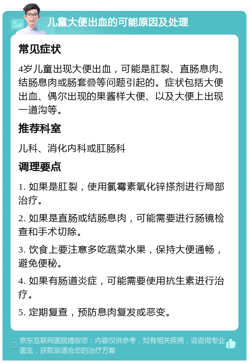 儿童大便出血的可能原因及处理 常见症状 4岁儿童出现大便出血，可能是肛裂、直肠息肉、结肠息肉或肠套叠等问题引起的。症状包括大便出血、偶尔出现的果酱样大便、以及大便上出现一道沟等。 推荐科室 儿科、消化内科或肛肠科 调理要点 1. 如果是肛裂，使用氯霉素氧化锌搽剂进行局部治疗。 2. 如果是直肠或结肠息肉，可能需要进行肠镜检查和手术切除。 3. 饮食上要注意多吃蔬菜水果，保持大便通畅，避免便秘。 4. 如果有肠道炎症，可能需要使用抗生素进行治疗。 5. 定期复查，预防息肉复发或恶变。