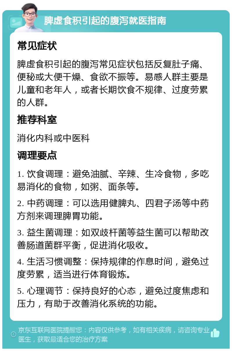 脾虚食积引起的腹泻就医指南 常见症状 脾虚食积引起的腹泻常见症状包括反复肚子痛、便秘或大便干燥、食欲不振等。易感人群主要是儿童和老年人，或者长期饮食不规律、过度劳累的人群。 推荐科室 消化内科或中医科 调理要点 1. 饮食调理：避免油腻、辛辣、生冷食物，多吃易消化的食物，如粥、面条等。 2. 中药调理：可以选用健脾丸、四君子汤等中药方剂来调理脾胃功能。 3. 益生菌调理：如双歧杆菌等益生菌可以帮助改善肠道菌群平衡，促进消化吸收。 4. 生活习惯调整：保持规律的作息时间，避免过度劳累，适当进行体育锻炼。 5. 心理调节：保持良好的心态，避免过度焦虑和压力，有助于改善消化系统的功能。