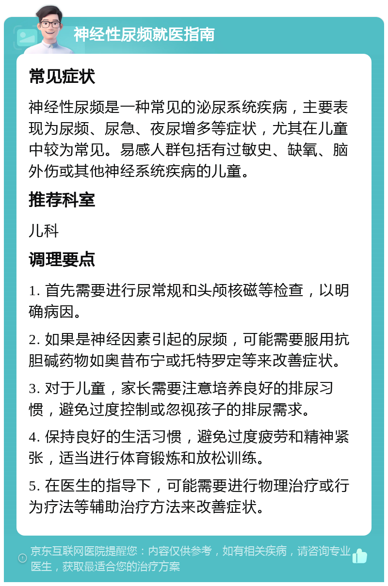 神经性尿频就医指南 常见症状 神经性尿频是一种常见的泌尿系统疾病，主要表现为尿频、尿急、夜尿增多等症状，尤其在儿童中较为常见。易感人群包括有过敏史、缺氧、脑外伤或其他神经系统疾病的儿童。 推荐科室 儿科 调理要点 1. 首先需要进行尿常规和头颅核磁等检查，以明确病因。 2. 如果是神经因素引起的尿频，可能需要服用抗胆碱药物如奥昔布宁或托特罗定等来改善症状。 3. 对于儿童，家长需要注意培养良好的排尿习惯，避免过度控制或忽视孩子的排尿需求。 4. 保持良好的生活习惯，避免过度疲劳和精神紧张，适当进行体育锻炼和放松训练。 5. 在医生的指导下，可能需要进行物理治疗或行为疗法等辅助治疗方法来改善症状。