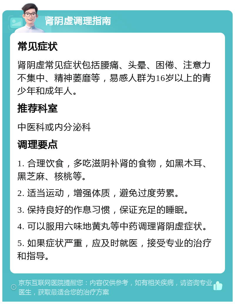 肾阴虚调理指南 常见症状 肾阴虚常见症状包括腰痛、头晕、困倦、注意力不集中、精神萎靡等，易感人群为16岁以上的青少年和成年人。 推荐科室 中医科或内分泌科 调理要点 1. 合理饮食，多吃滋阴补肾的食物，如黑木耳、黑芝麻、核桃等。 2. 适当运动，增强体质，避免过度劳累。 3. 保持良好的作息习惯，保证充足的睡眠。 4. 可以服用六味地黄丸等中药调理肾阴虚症状。 5. 如果症状严重，应及时就医，接受专业的治疗和指导。