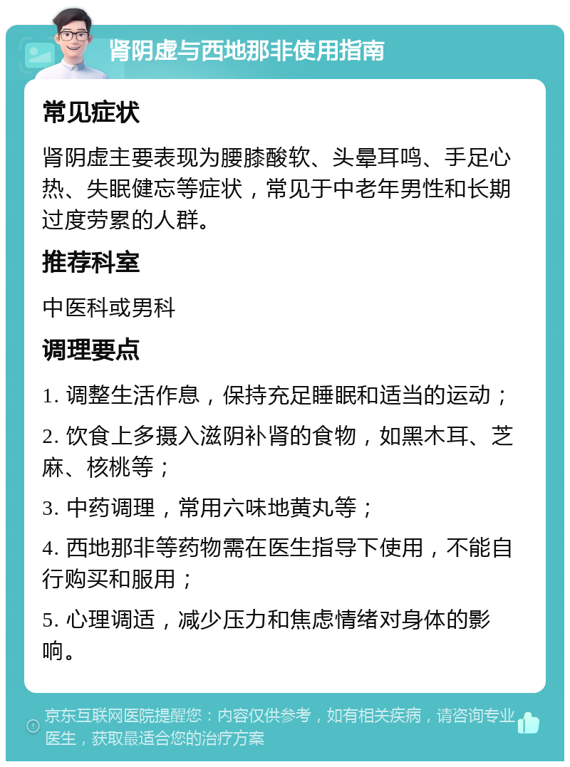 肾阴虚与西地那非使用指南 常见症状 肾阴虚主要表现为腰膝酸软、头晕耳鸣、手足心热、失眠健忘等症状，常见于中老年男性和长期过度劳累的人群。 推荐科室 中医科或男科 调理要点 1. 调整生活作息，保持充足睡眠和适当的运动； 2. 饮食上多摄入滋阴补肾的食物，如黑木耳、芝麻、核桃等； 3. 中药调理，常用六味地黄丸等； 4. 西地那非等药物需在医生指导下使用，不能自行购买和服用； 5. 心理调适，减少压力和焦虑情绪对身体的影响。