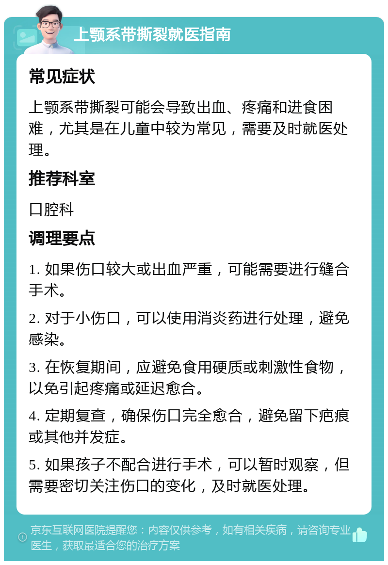 上颚系带撕裂就医指南 常见症状 上颚系带撕裂可能会导致出血、疼痛和进食困难，尤其是在儿童中较为常见，需要及时就医处理。 推荐科室 口腔科 调理要点 1. 如果伤口较大或出血严重，可能需要进行缝合手术。 2. 对于小伤口，可以使用消炎药进行处理，避免感染。 3. 在恢复期间，应避免食用硬质或刺激性食物，以免引起疼痛或延迟愈合。 4. 定期复查，确保伤口完全愈合，避免留下疤痕或其他并发症。 5. 如果孩子不配合进行手术，可以暂时观察，但需要密切关注伤口的变化，及时就医处理。