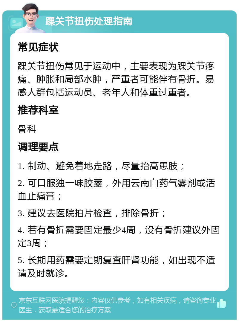 踝关节扭伤处理指南 常见症状 踝关节扭伤常见于运动中，主要表现为踝关节疼痛、肿胀和局部水肿，严重者可能伴有骨折。易感人群包括运动员、老年人和体重过重者。 推荐科室 骨科 调理要点 1. 制动、避免着地走路，尽量抬高患肢； 2. 可口服独一味胶囊，外用云南白药气雾剂或活血止痛膏； 3. 建议去医院拍片检查，排除骨折； 4. 若有骨折需要固定最少4周，没有骨折建议外固定3周； 5. 长期用药需要定期复查肝肾功能，如出现不适请及时就诊。