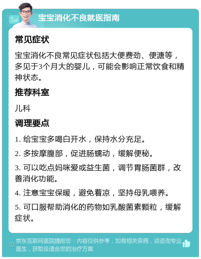 宝宝消化不良就医指南 常见症状 宝宝消化不良常见症状包括大便费劲、便溏等，多见于3个月大的婴儿，可能会影响正常饮食和精神状态。 推荐科室 儿科 调理要点 1. 给宝宝多喝白开水，保持水分充足。 2. 多按摩腹部，促进肠蠕动，缓解便秘。 3. 可以吃点妈咪爱或益生菌，调节胃肠菌群，改善消化功能。 4. 注意宝宝保暖，避免着凉，坚持母乳喂养。 5. 可口服帮助消化的药物如乳酸菌素颗粒，缓解症状。