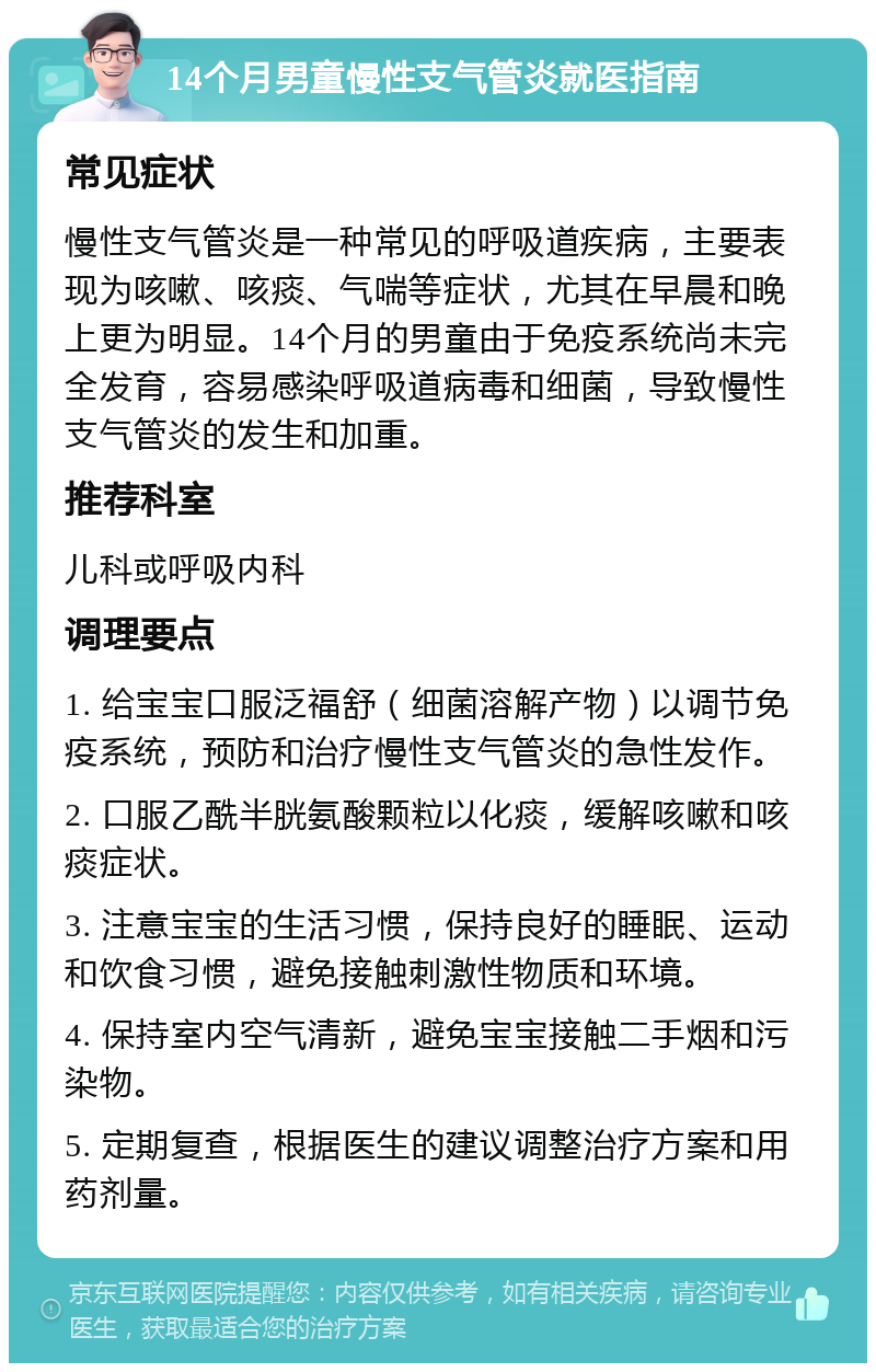 14个月男童慢性支气管炎就医指南 常见症状 慢性支气管炎是一种常见的呼吸道疾病，主要表现为咳嗽、咳痰、气喘等症状，尤其在早晨和晚上更为明显。14个月的男童由于免疫系统尚未完全发育，容易感染呼吸道病毒和细菌，导致慢性支气管炎的发生和加重。 推荐科室 儿科或呼吸内科 调理要点 1. 给宝宝口服泛福舒（细菌溶解产物）以调节免疫系统，预防和治疗慢性支气管炎的急性发作。 2. 口服乙酰半胱氨酸颗粒以化痰，缓解咳嗽和咳痰症状。 3. 注意宝宝的生活习惯，保持良好的睡眠、运动和饮食习惯，避免接触刺激性物质和环境。 4. 保持室内空气清新，避免宝宝接触二手烟和污染物。 5. 定期复查，根据医生的建议调整治疗方案和用药剂量。