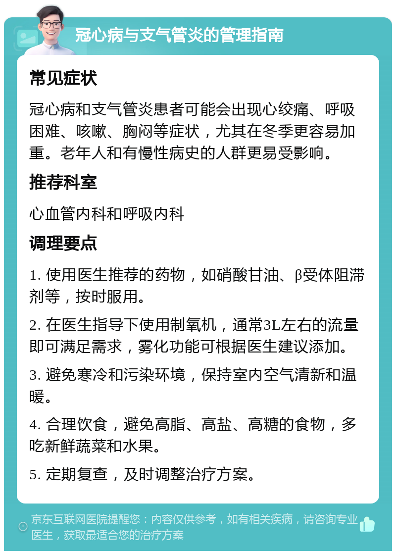 冠心病与支气管炎的管理指南 常见症状 冠心病和支气管炎患者可能会出现心绞痛、呼吸困难、咳嗽、胸闷等症状，尤其在冬季更容易加重。老年人和有慢性病史的人群更易受影响。 推荐科室 心血管内科和呼吸内科 调理要点 1. 使用医生推荐的药物，如硝酸甘油、β受体阻滞剂等，按时服用。 2. 在医生指导下使用制氧机，通常3L左右的流量即可满足需求，雾化功能可根据医生建议添加。 3. 避免寒冷和污染环境，保持室内空气清新和温暖。 4. 合理饮食，避免高脂、高盐、高糖的食物，多吃新鲜蔬菜和水果。 5. 定期复查，及时调整治疗方案。