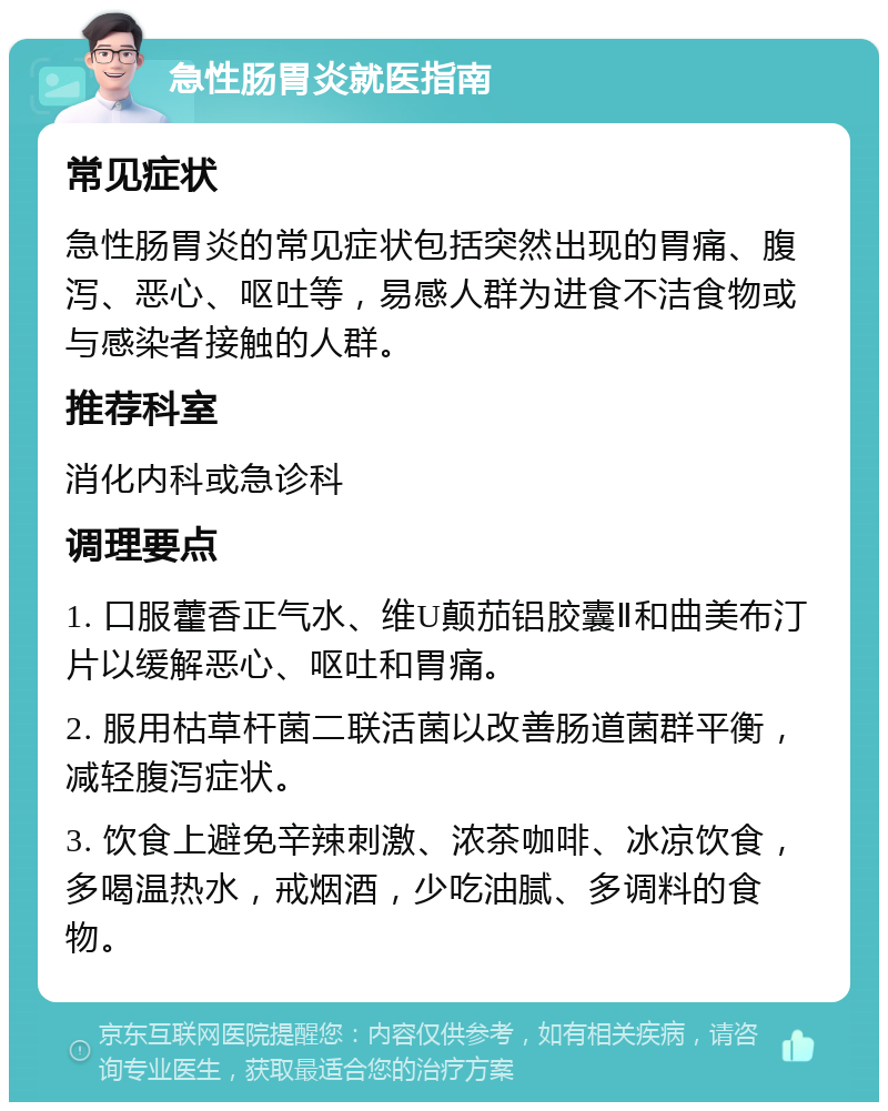 急性肠胃炎就医指南 常见症状 急性肠胃炎的常见症状包括突然出现的胃痛、腹泻、恶心、呕吐等，易感人群为进食不洁食物或与感染者接触的人群。 推荐科室 消化内科或急诊科 调理要点 1. 口服藿香正气水、维U颠茄铝胶囊Ⅱ和曲美布汀片以缓解恶心、呕吐和胃痛。 2. 服用枯草杆菌二联活菌以改善肠道菌群平衡，减轻腹泻症状。 3. 饮食上避免辛辣刺激、浓茶咖啡、冰凉饮食，多喝温热水，戒烟酒，少吃油腻、多调料的食物。