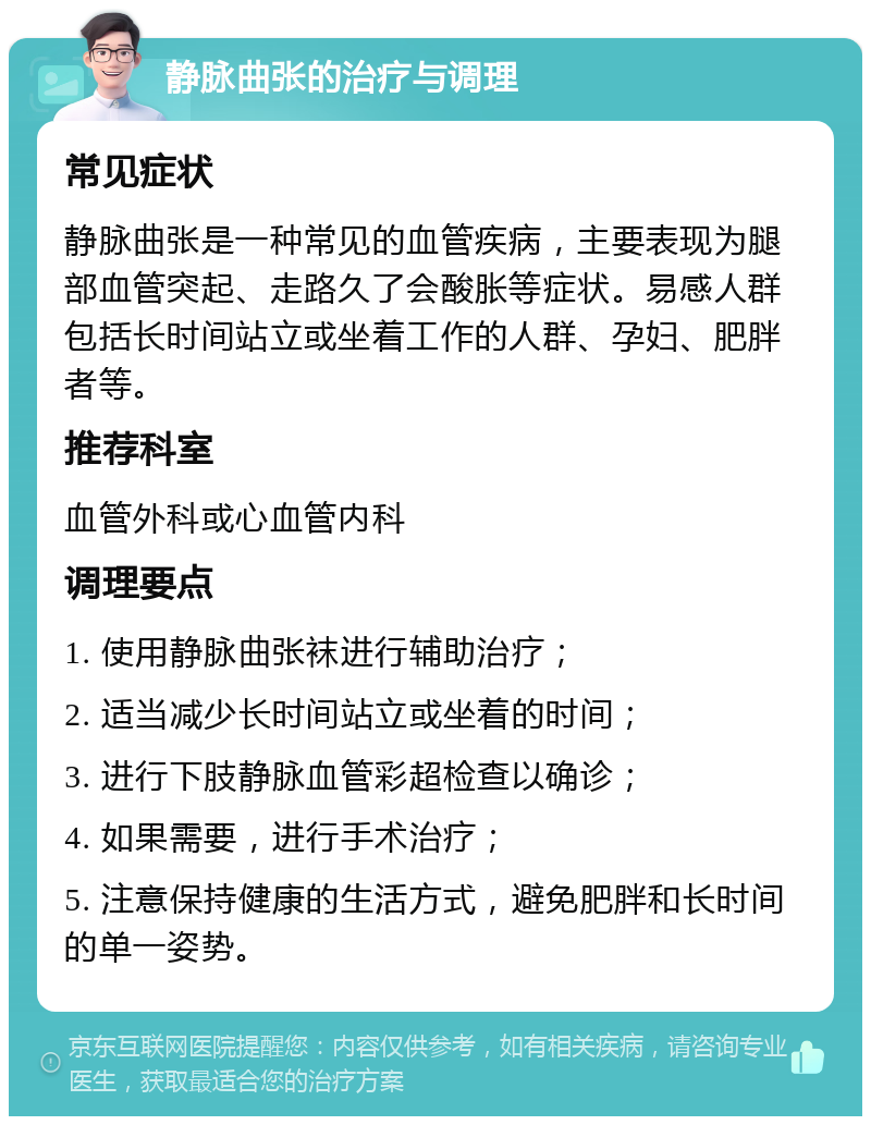 静脉曲张的治疗与调理 常见症状 静脉曲张是一种常见的血管疾病，主要表现为腿部血管突起、走路久了会酸胀等症状。易感人群包括长时间站立或坐着工作的人群、孕妇、肥胖者等。 推荐科室 血管外科或心血管内科 调理要点 1. 使用静脉曲张袜进行辅助治疗； 2. 适当减少长时间站立或坐着的时间； 3. 进行下肢静脉血管彩超检查以确诊； 4. 如果需要，进行手术治疗； 5. 注意保持健康的生活方式，避免肥胖和长时间的单一姿势。