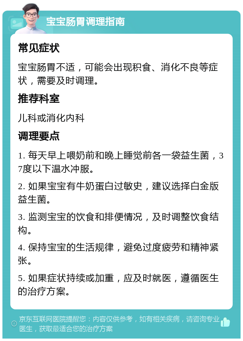 宝宝肠胃调理指南 常见症状 宝宝肠胃不适，可能会出现积食、消化不良等症状，需要及时调理。 推荐科室 儿科或消化内科 调理要点 1. 每天早上喂奶前和晚上睡觉前各一袋益生菌，37度以下温水冲服。 2. 如果宝宝有牛奶蛋白过敏史，建议选择白金版益生菌。 3. 监测宝宝的饮食和排便情况，及时调整饮食结构。 4. 保持宝宝的生活规律，避免过度疲劳和精神紧张。 5. 如果症状持续或加重，应及时就医，遵循医生的治疗方案。