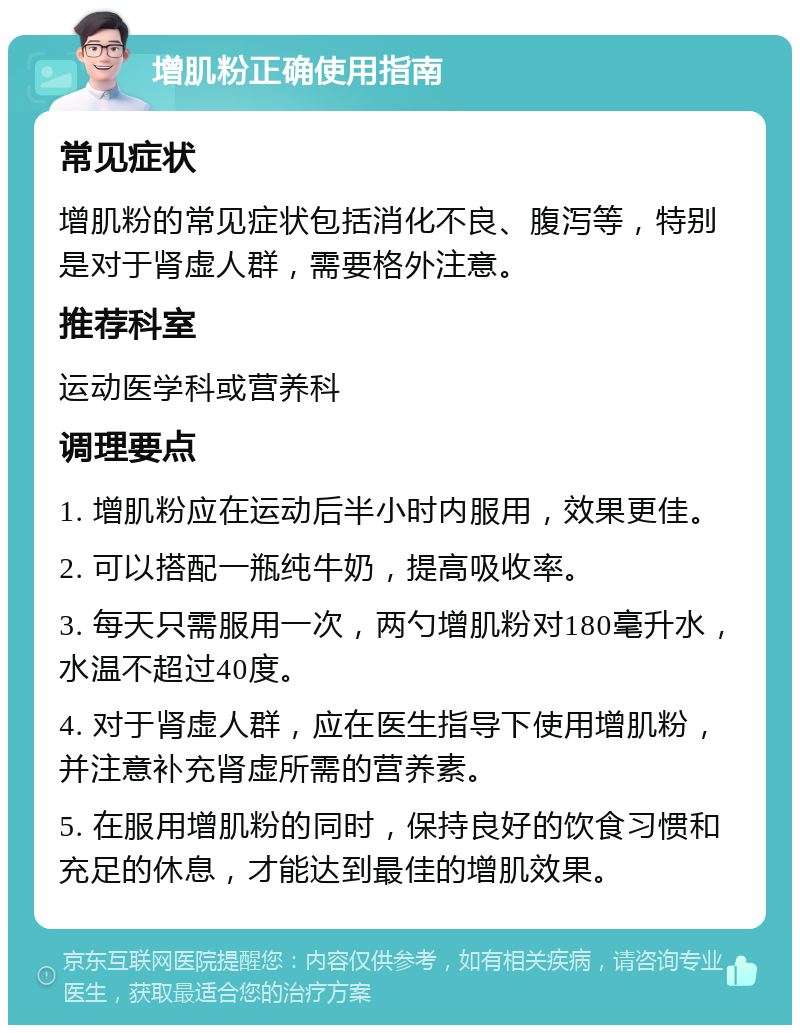 增肌粉正确使用指南 常见症状 增肌粉的常见症状包括消化不良、腹泻等，特别是对于肾虚人群，需要格外注意。 推荐科室 运动医学科或营养科 调理要点 1. 增肌粉应在运动后半小时内服用，效果更佳。 2. 可以搭配一瓶纯牛奶，提高吸收率。 3. 每天只需服用一次，两勺增肌粉对180毫升水，水温不超过40度。 4. 对于肾虚人群，应在医生指导下使用增肌粉，并注意补充肾虚所需的营养素。 5. 在服用增肌粉的同时，保持良好的饮食习惯和充足的休息，才能达到最佳的增肌效果。