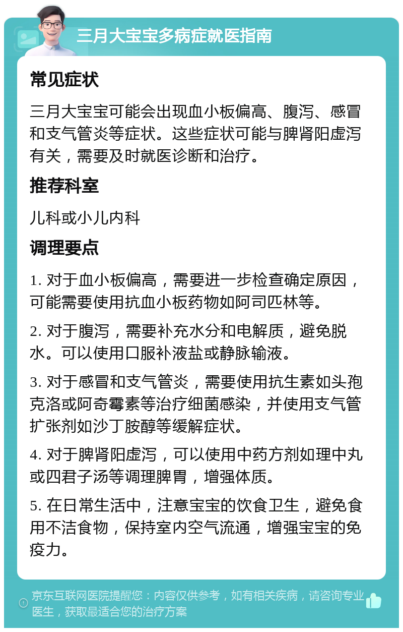 三月大宝宝多病症就医指南 常见症状 三月大宝宝可能会出现血小板偏高、腹泻、感冒和支气管炎等症状。这些症状可能与脾肾阳虚泻有关，需要及时就医诊断和治疗。 推荐科室 儿科或小儿内科 调理要点 1. 对于血小板偏高，需要进一步检查确定原因，可能需要使用抗血小板药物如阿司匹林等。 2. 对于腹泻，需要补充水分和电解质，避免脱水。可以使用口服补液盐或静脉输液。 3. 对于感冒和支气管炎，需要使用抗生素如头孢克洛或阿奇霉素等治疗细菌感染，并使用支气管扩张剂如沙丁胺醇等缓解症状。 4. 对于脾肾阳虚泻，可以使用中药方剂如理中丸或四君子汤等调理脾胃，增强体质。 5. 在日常生活中，注意宝宝的饮食卫生，避免食用不洁食物，保持室内空气流通，增强宝宝的免疫力。