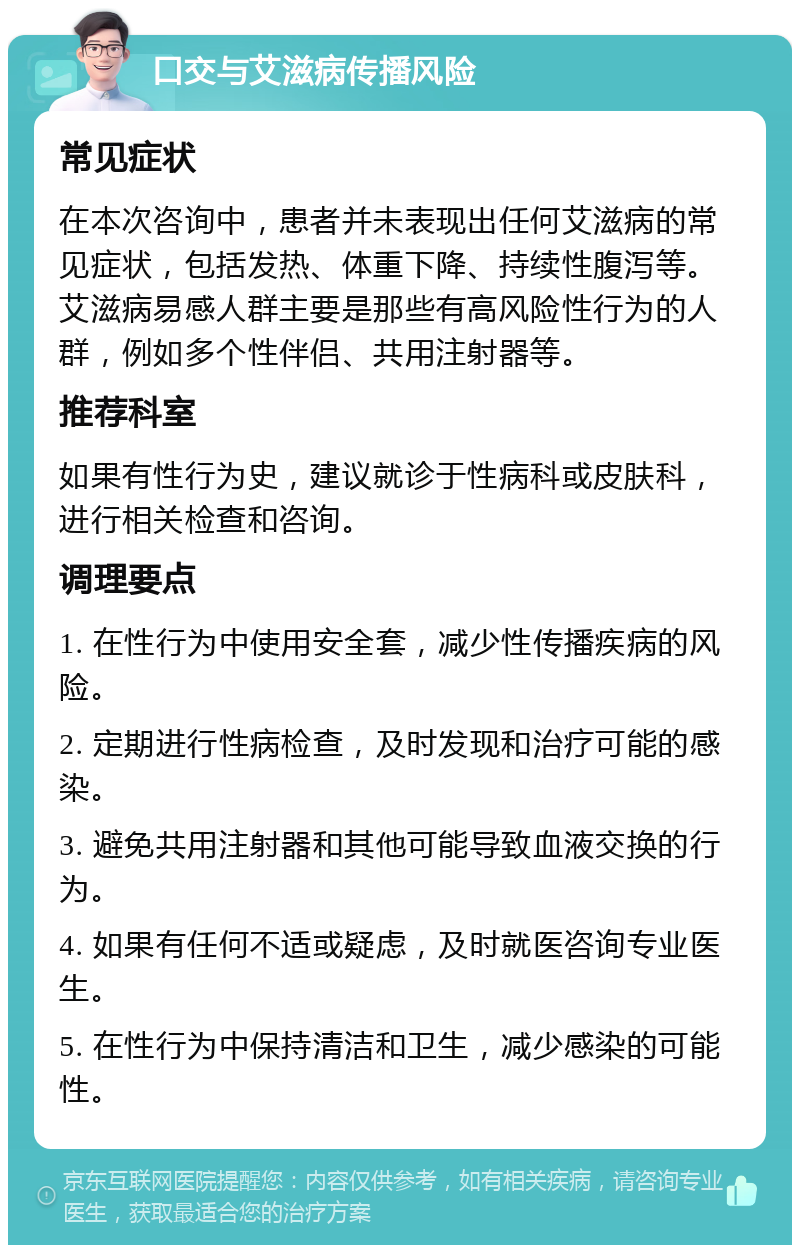 口交与艾滋病传播风险 常见症状 在本次咨询中，患者并未表现出任何艾滋病的常见症状，包括发热、体重下降、持续性腹泻等。艾滋病易感人群主要是那些有高风险性行为的人群，例如多个性伴侣、共用注射器等。 推荐科室 如果有性行为史，建议就诊于性病科或皮肤科，进行相关检查和咨询。 调理要点 1. 在性行为中使用安全套，减少性传播疾病的风险。 2. 定期进行性病检查，及时发现和治疗可能的感染。 3. 避免共用注射器和其他可能导致血液交换的行为。 4. 如果有任何不适或疑虑，及时就医咨询专业医生。 5. 在性行为中保持清洁和卫生，减少感染的可能性。