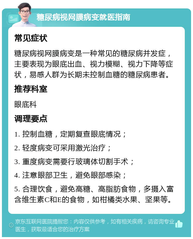 糖尿病视网膜病变就医指南 常见症状 糖尿病视网膜病变是一种常见的糖尿病并发症，主要表现为眼底出血、视力模糊、视力下降等症状，易感人群为长期未控制血糖的糖尿病患者。 推荐科室 眼底科 调理要点 1. 控制血糖，定期复查眼底情况； 2. 轻度病变可采用激光治疗； 3. 重度病变需要行玻璃体切割手术； 4. 注意眼部卫生，避免眼部感染； 5. 合理饮食，避免高糖、高脂肪食物，多摄入富含维生素C和E的食物，如柑橘类水果、坚果等。