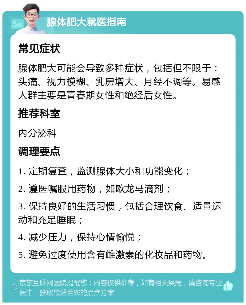 腺体肥大就医指南 常见症状 腺体肥大可能会导致多种症状，包括但不限于：头痛、视力模糊、乳房增大、月经不调等。易感人群主要是青春期女性和绝经后女性。 推荐科室 内分泌科 调理要点 1. 定期复查，监测腺体大小和功能变化； 2. 遵医嘱服用药物，如欧龙马滴剂； 3. 保持良好的生活习惯，包括合理饮食、适量运动和充足睡眠； 4. 减少压力，保持心情愉悦； 5. 避免过度使用含有雌激素的化妆品和药物。