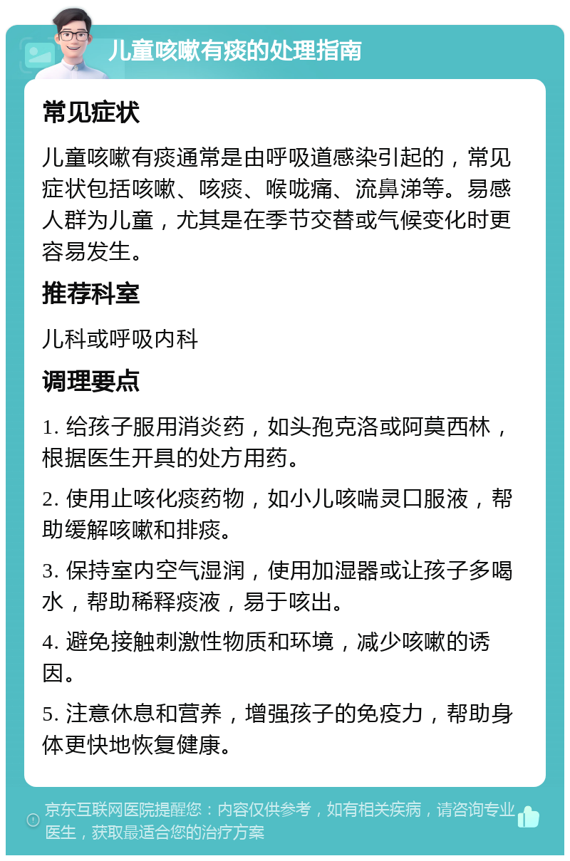 儿童咳嗽有痰的处理指南 常见症状 儿童咳嗽有痰通常是由呼吸道感染引起的，常见症状包括咳嗽、咳痰、喉咙痛、流鼻涕等。易感人群为儿童，尤其是在季节交替或气候变化时更容易发生。 推荐科室 儿科或呼吸内科 调理要点 1. 给孩子服用消炎药，如头孢克洛或阿莫西林，根据医生开具的处方用药。 2. 使用止咳化痰药物，如小儿咳喘灵口服液，帮助缓解咳嗽和排痰。 3. 保持室内空气湿润，使用加湿器或让孩子多喝水，帮助稀释痰液，易于咳出。 4. 避免接触刺激性物质和环境，减少咳嗽的诱因。 5. 注意休息和营养，增强孩子的免疫力，帮助身体更快地恢复健康。