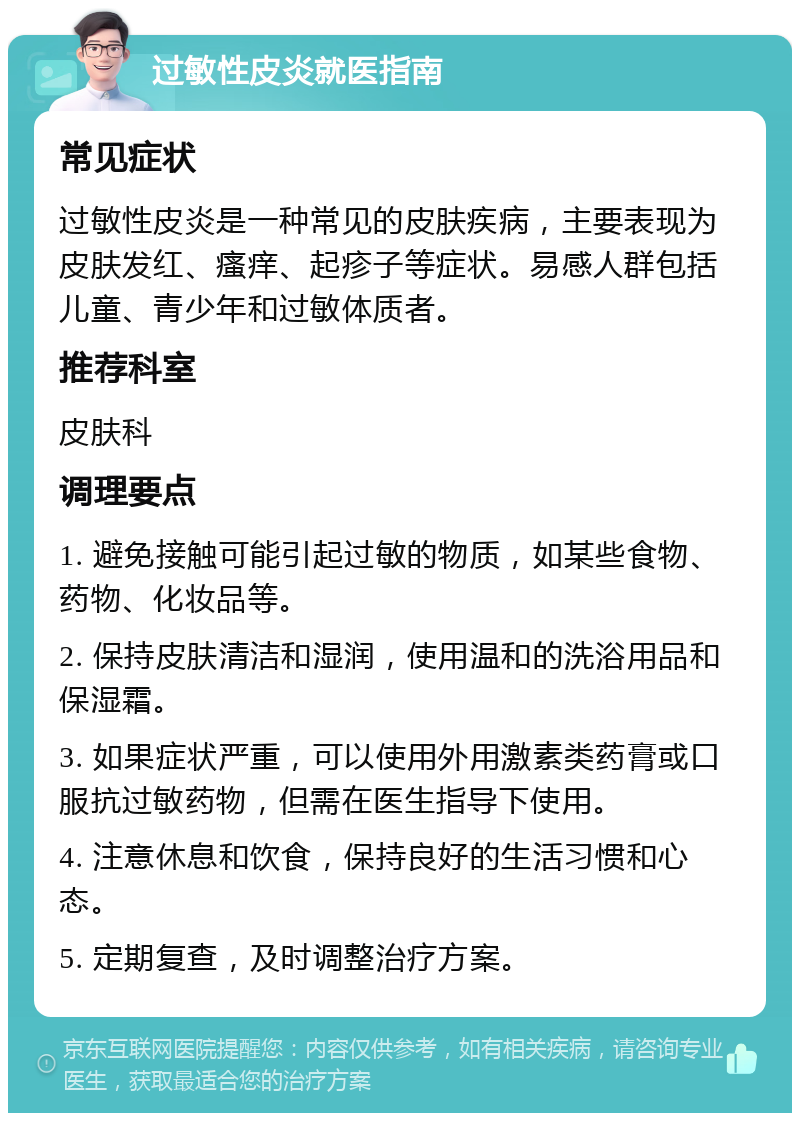 过敏性皮炎就医指南 常见症状 过敏性皮炎是一种常见的皮肤疾病，主要表现为皮肤发红、瘙痒、起疹子等症状。易感人群包括儿童、青少年和过敏体质者。 推荐科室 皮肤科 调理要点 1. 避免接触可能引起过敏的物质，如某些食物、药物、化妆品等。 2. 保持皮肤清洁和湿润，使用温和的洗浴用品和保湿霜。 3. 如果症状严重，可以使用外用激素类药膏或口服抗过敏药物，但需在医生指导下使用。 4. 注意休息和饮食，保持良好的生活习惯和心态。 5. 定期复查，及时调整治疗方案。