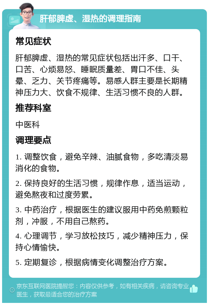 肝郁脾虚、湿热的调理指南 常见症状 肝郁脾虚、湿热的常见症状包括出汗多、口干、口苦、心烦易怒、睡眠质量差、胃口不佳、头晕、乏力、关节疼痛等。易感人群主要是长期精神压力大、饮食不规律、生活习惯不良的人群。 推荐科室 中医科 调理要点 1. 调整饮食，避免辛辣、油腻食物，多吃清淡易消化的食物。 2. 保持良好的生活习惯，规律作息，适当运动，避免熬夜和过度劳累。 3. 中药治疗，根据医生的建议服用中药免煎颗粒剂，冲服，不用自己熬药。 4. 心理调节，学习放松技巧，减少精神压力，保持心情愉快。 5. 定期复诊，根据病情变化调整治疗方案。