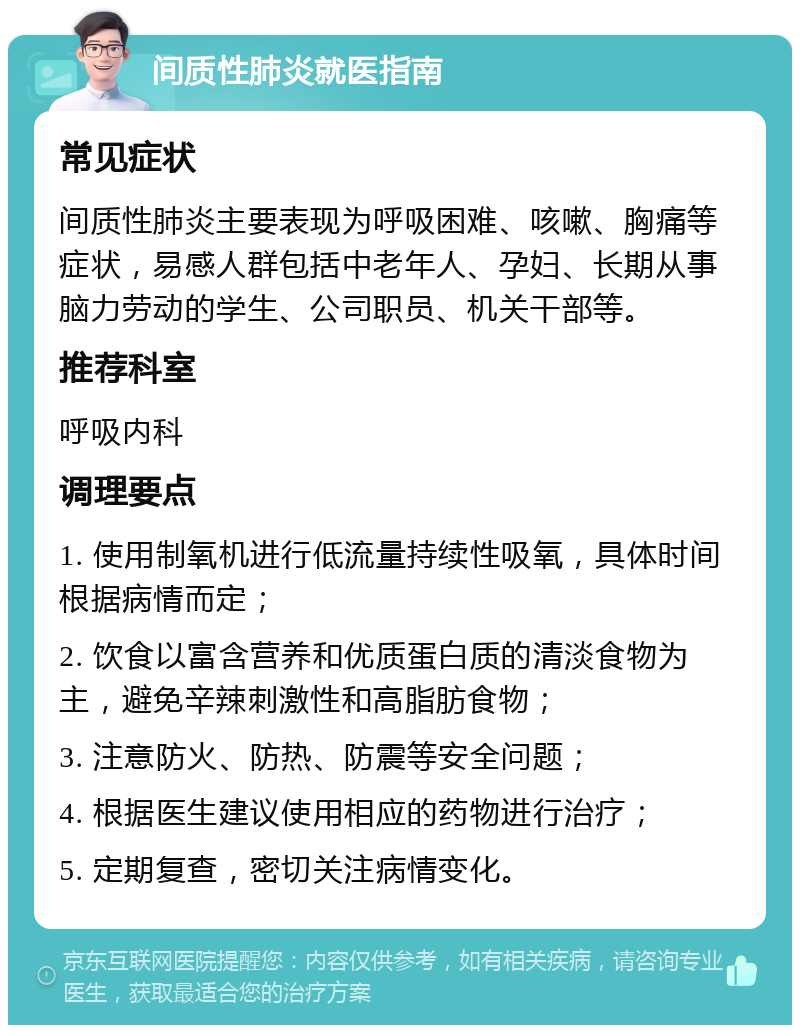 间质性肺炎就医指南 常见症状 间质性肺炎主要表现为呼吸困难、咳嗽、胸痛等症状，易感人群包括中老年人、孕妇、长期从事脑力劳动的学生、公司职员、机关干部等。 推荐科室 呼吸内科 调理要点 1. 使用制氧机进行低流量持续性吸氧，具体时间根据病情而定； 2. 饮食以富含营养和优质蛋白质的清淡食物为主，避免辛辣刺激性和高脂肪食物； 3. 注意防火、防热、防震等安全问题； 4. 根据医生建议使用相应的药物进行治疗； 5. 定期复查，密切关注病情变化。