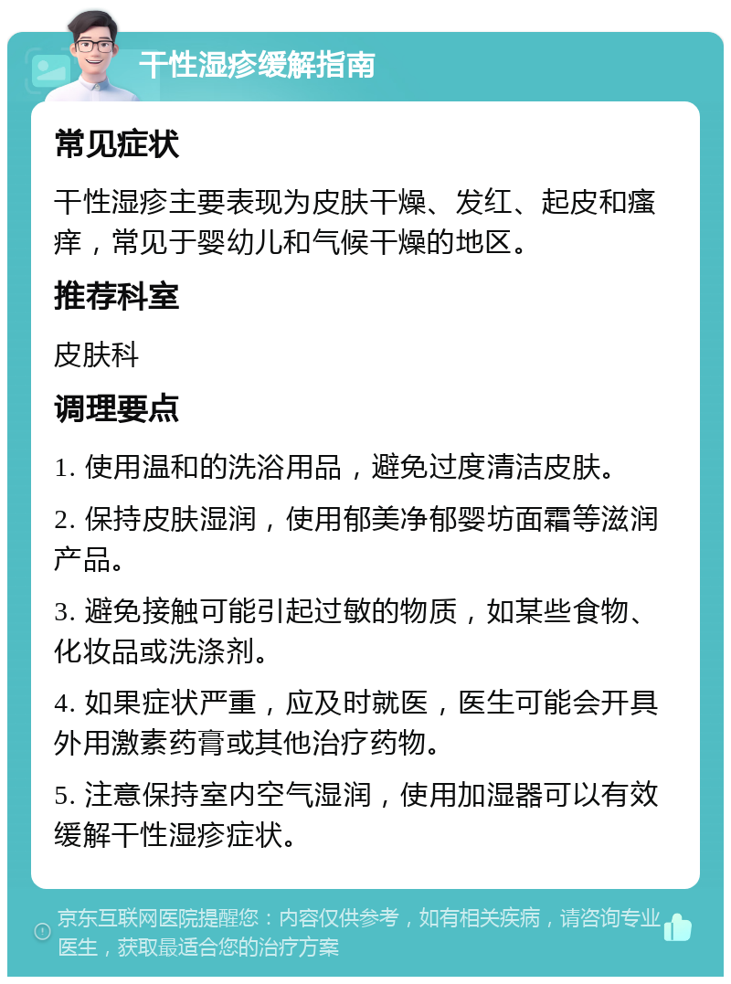 干性湿疹缓解指南 常见症状 干性湿疹主要表现为皮肤干燥、发红、起皮和瘙痒，常见于婴幼儿和气候干燥的地区。 推荐科室 皮肤科 调理要点 1. 使用温和的洗浴用品，避免过度清洁皮肤。 2. 保持皮肤湿润，使用郁美净郁婴坊面霜等滋润产品。 3. 避免接触可能引起过敏的物质，如某些食物、化妆品或洗涤剂。 4. 如果症状严重，应及时就医，医生可能会开具外用激素药膏或其他治疗药物。 5. 注意保持室内空气湿润，使用加湿器可以有效缓解干性湿疹症状。