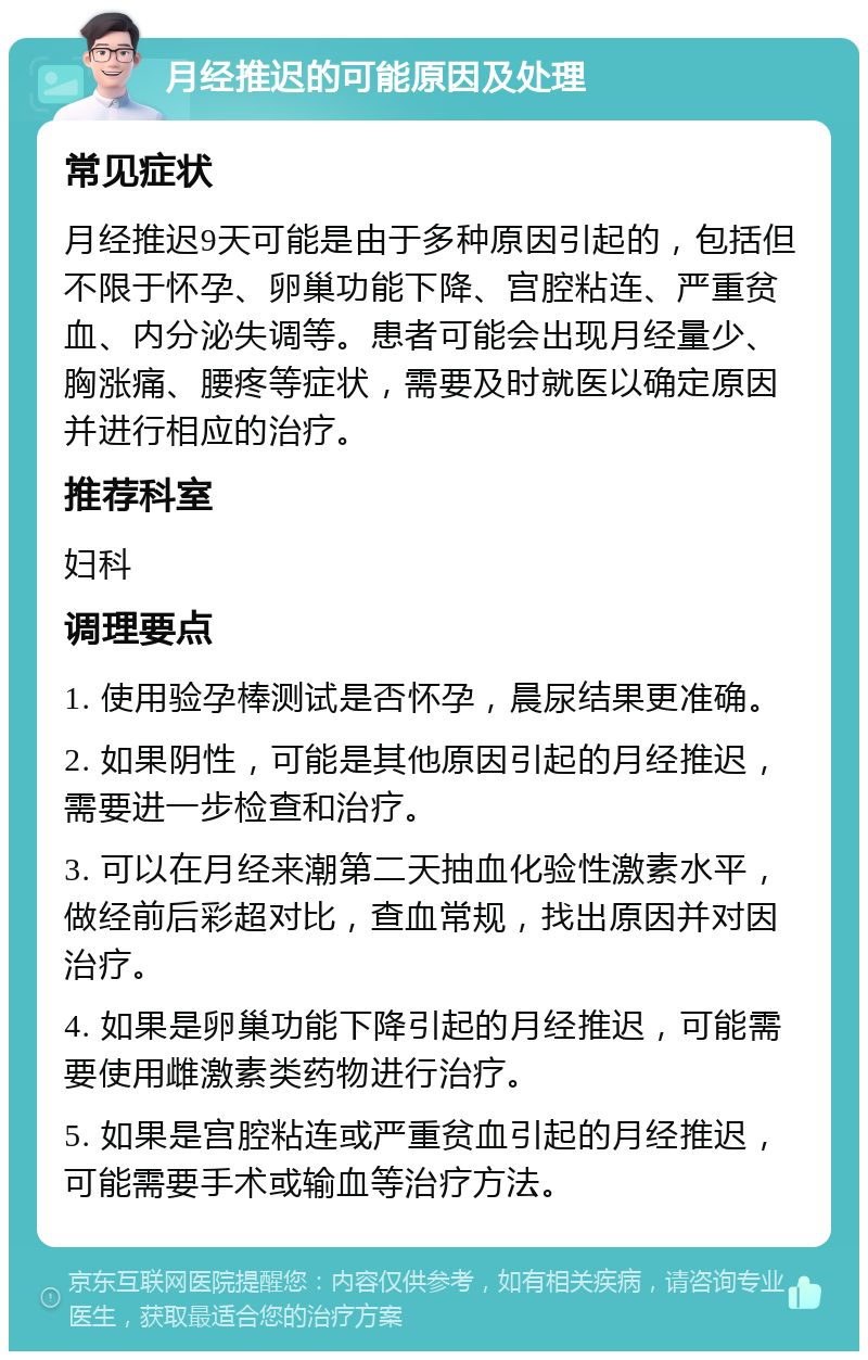 月经推迟的可能原因及处理 常见症状 月经推迟9天可能是由于多种原因引起的，包括但不限于怀孕、卵巢功能下降、宫腔粘连、严重贫血、内分泌失调等。患者可能会出现月经量少、胸涨痛、腰疼等症状，需要及时就医以确定原因并进行相应的治疗。 推荐科室 妇科 调理要点 1. 使用验孕棒测试是否怀孕，晨尿结果更准确。 2. 如果阴性，可能是其他原因引起的月经推迟，需要进一步检查和治疗。 3. 可以在月经来潮第二天抽血化验性激素水平，做经前后彩超对比，查血常规，找出原因并对因治疗。 4. 如果是卵巢功能下降引起的月经推迟，可能需要使用雌激素类药物进行治疗。 5. 如果是宫腔粘连或严重贫血引起的月经推迟，可能需要手术或输血等治疗方法。