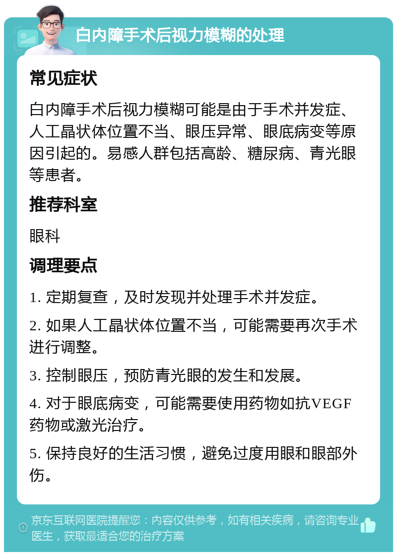 白内障手术后视力模糊的处理 常见症状 白内障手术后视力模糊可能是由于手术并发症、人工晶状体位置不当、眼压异常、眼底病变等原因引起的。易感人群包括高龄、糖尿病、青光眼等患者。 推荐科室 眼科 调理要点 1. 定期复查，及时发现并处理手术并发症。 2. 如果人工晶状体位置不当，可能需要再次手术进行调整。 3. 控制眼压，预防青光眼的发生和发展。 4. 对于眼底病变，可能需要使用药物如抗VEGF药物或激光治疗。 5. 保持良好的生活习惯，避免过度用眼和眼部外伤。