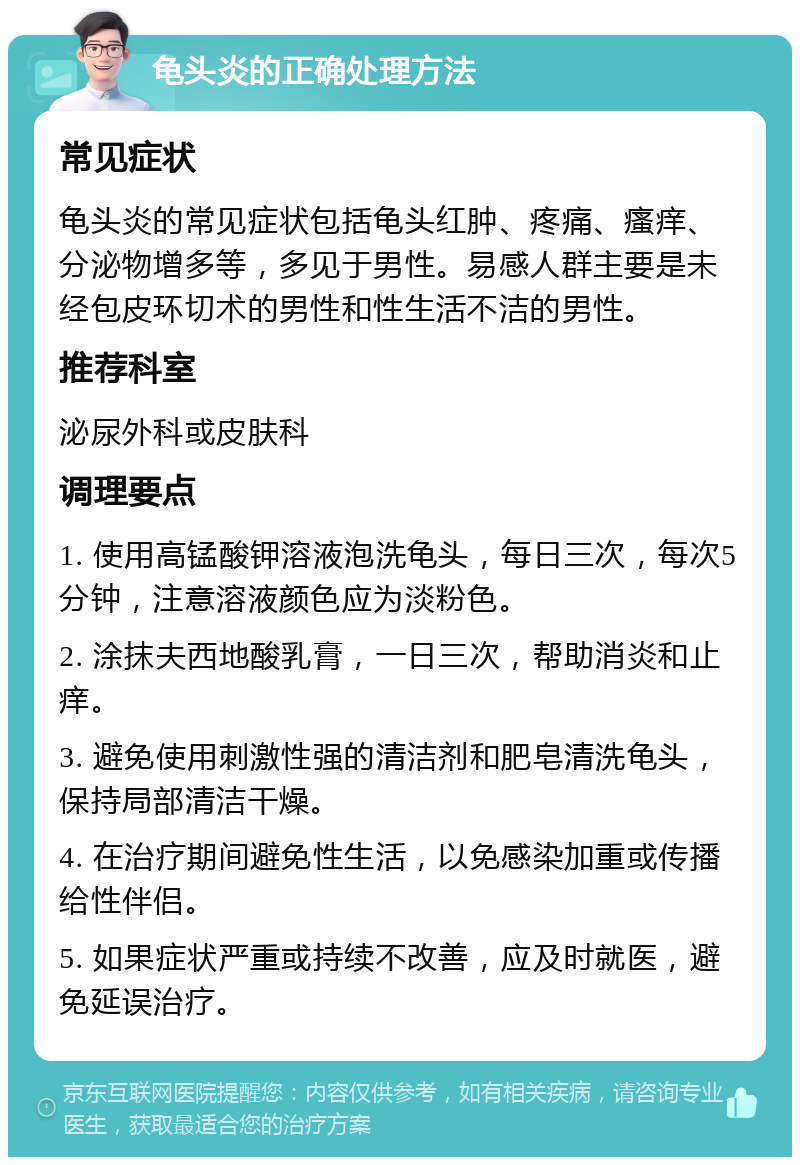 龟头炎的正确处理方法 常见症状 龟头炎的常见症状包括龟头红肿、疼痛、瘙痒、分泌物增多等，多见于男性。易感人群主要是未经包皮环切术的男性和性生活不洁的男性。 推荐科室 泌尿外科或皮肤科 调理要点 1. 使用高锰酸钾溶液泡洗龟头，每日三次，每次5分钟，注意溶液颜色应为淡粉色。 2. 涂抹夫西地酸乳膏，一日三次，帮助消炎和止痒。 3. 避免使用刺激性强的清洁剂和肥皂清洗龟头，保持局部清洁干燥。 4. 在治疗期间避免性生活，以免感染加重或传播给性伴侣。 5. 如果症状严重或持续不改善，应及时就医，避免延误治疗。