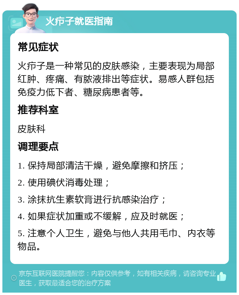 火疖子就医指南 常见症状 火疖子是一种常见的皮肤感染，主要表现为局部红肿、疼痛、有脓液排出等症状。易感人群包括免疫力低下者、糖尿病患者等。 推荐科室 皮肤科 调理要点 1. 保持局部清洁干燥，避免摩擦和挤压； 2. 使用碘伏消毒处理； 3. 涂抹抗生素软膏进行抗感染治疗； 4. 如果症状加重或不缓解，应及时就医； 5. 注意个人卫生，避免与他人共用毛巾、内衣等物品。