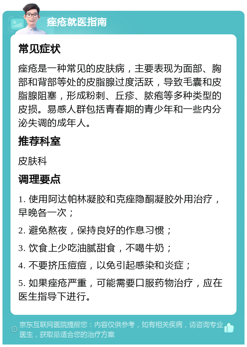 痤疮就医指南 常见症状 痤疮是一种常见的皮肤病，主要表现为面部、胸部和背部等处的皮脂腺过度活跃，导致毛囊和皮脂腺阻塞，形成粉刺、丘疹、脓疱等多种类型的皮损。易感人群包括青春期的青少年和一些内分泌失调的成年人。 推荐科室 皮肤科 调理要点 1. 使用阿达帕林凝胶和克痤隐酮凝胶外用治疗，早晚各一次； 2. 避免熬夜，保持良好的作息习惯； 3. 饮食上少吃油腻甜食，不喝牛奶； 4. 不要挤压痘痘，以免引起感染和炎症； 5. 如果痤疮严重，可能需要口服药物治疗，应在医生指导下进行。