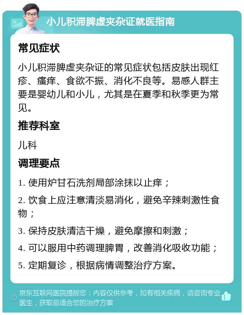 小儿积滞脾虚夹杂证就医指南 常见症状 小儿积滞脾虚夹杂证的常见症状包括皮肤出现红疹、瘙痒、食欲不振、消化不良等。易感人群主要是婴幼儿和小儿，尤其是在夏季和秋季更为常见。 推荐科室 儿科 调理要点 1. 使用炉甘石洗剂局部涂抹以止痒； 2. 饮食上应注意清淡易消化，避免辛辣刺激性食物； 3. 保持皮肤清洁干燥，避免摩擦和刺激； 4. 可以服用中药调理脾胃，改善消化吸收功能； 5. 定期复诊，根据病情调整治疗方案。