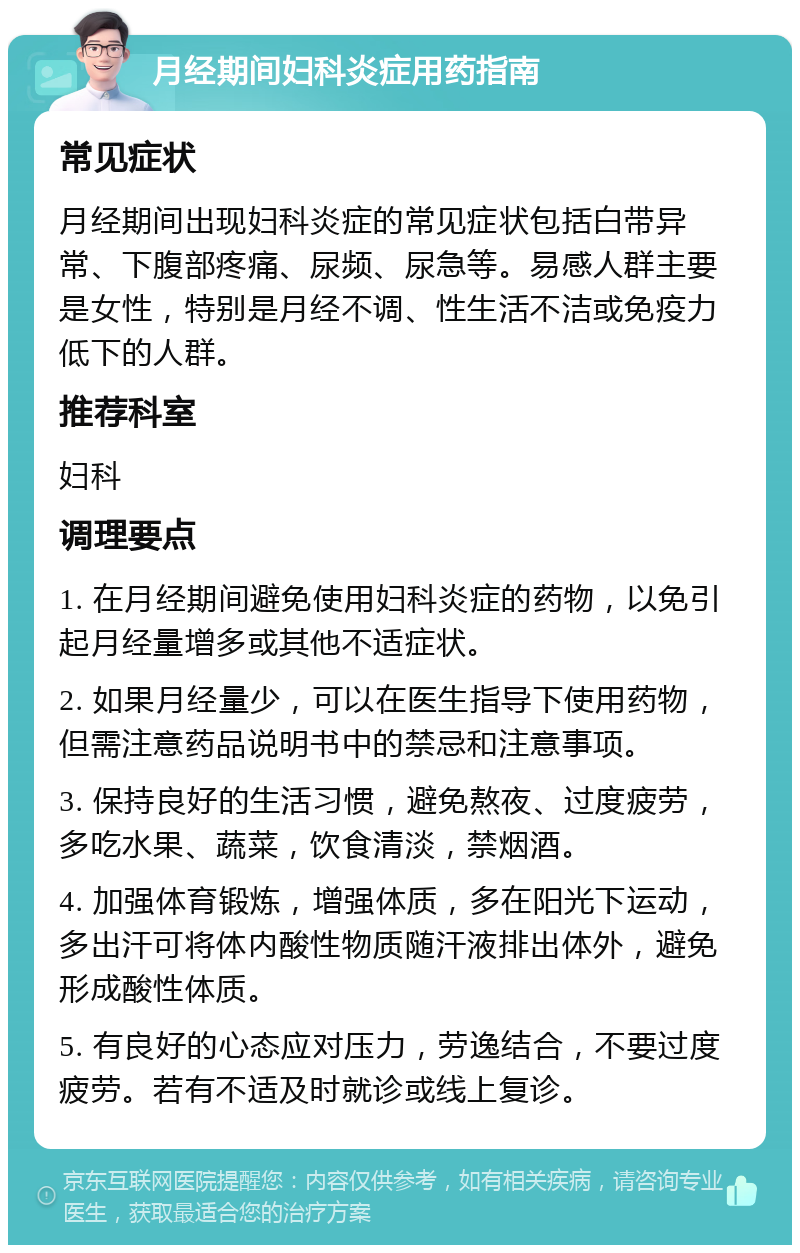 月经期间妇科炎症用药指南 常见症状 月经期间出现妇科炎症的常见症状包括白带异常、下腹部疼痛、尿频、尿急等。易感人群主要是女性，特别是月经不调、性生活不洁或免疫力低下的人群。 推荐科室 妇科 调理要点 1. 在月经期间避免使用妇科炎症的药物，以免引起月经量增多或其他不适症状。 2. 如果月经量少，可以在医生指导下使用药物，但需注意药品说明书中的禁忌和注意事项。 3. 保持良好的生活习惯，避免熬夜、过度疲劳，多吃水果、蔬菜，饮食清淡，禁烟酒。 4. 加强体育锻炼，增强体质，多在阳光下运动，多出汗可将体内酸性物质随汗液排出体外，避免形成酸性体质。 5. 有良好的心态应对压力，劳逸结合，不要过度疲劳。若有不适及时就诊或线上复诊。