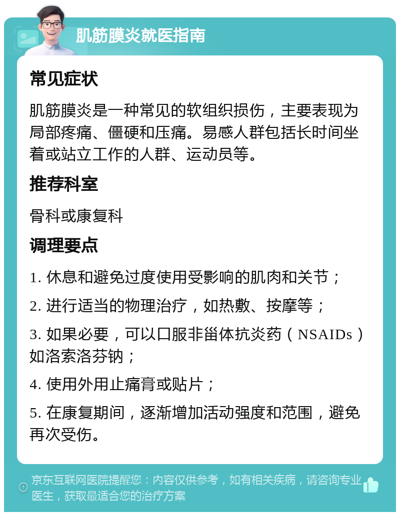 肌筋膜炎就医指南 常见症状 肌筋膜炎是一种常见的软组织损伤，主要表现为局部疼痛、僵硬和压痛。易感人群包括长时间坐着或站立工作的人群、运动员等。 推荐科室 骨科或康复科 调理要点 1. 休息和避免过度使用受影响的肌肉和关节； 2. 进行适当的物理治疗，如热敷、按摩等； 3. 如果必要，可以口服非甾体抗炎药（NSAIDs）如洛索洛芬钠； 4. 使用外用止痛膏或贴片； 5. 在康复期间，逐渐增加活动强度和范围，避免再次受伤。