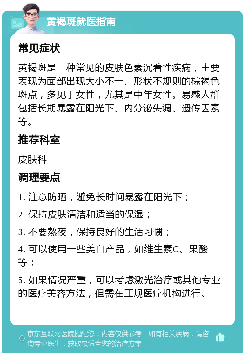 黄褐斑就医指南 常见症状 黄褐斑是一种常见的皮肤色素沉着性疾病，主要表现为面部出现大小不一、形状不规则的棕褐色斑点，多见于女性，尤其是中年女性。易感人群包括长期暴露在阳光下、内分泌失调、遗传因素等。 推荐科室 皮肤科 调理要点 1. 注意防晒，避免长时间暴露在阳光下； 2. 保持皮肤清洁和适当的保湿； 3. 不要熬夜，保持良好的生活习惯； 4. 可以使用一些美白产品，如维生素C、果酸等； 5. 如果情况严重，可以考虑激光治疗或其他专业的医疗美容方法，但需在正规医疗机构进行。