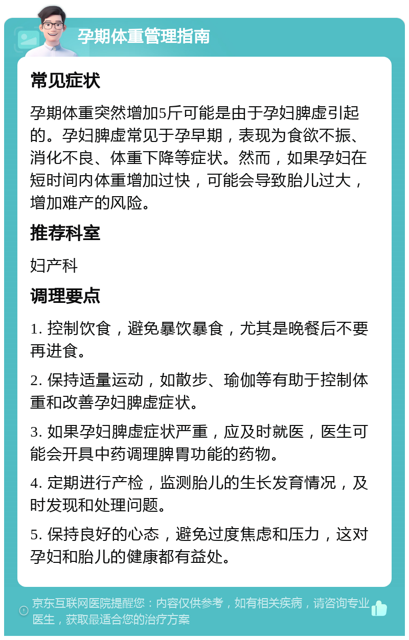 孕期体重管理指南 常见症状 孕期体重突然增加5斤可能是由于孕妇脾虚引起的。孕妇脾虚常见于孕早期，表现为食欲不振、消化不良、体重下降等症状。然而，如果孕妇在短时间内体重增加过快，可能会导致胎儿过大，增加难产的风险。 推荐科室 妇产科 调理要点 1. 控制饮食，避免暴饮暴食，尤其是晚餐后不要再进食。 2. 保持适量运动，如散步、瑜伽等有助于控制体重和改善孕妇脾虚症状。 3. 如果孕妇脾虚症状严重，应及时就医，医生可能会开具中药调理脾胃功能的药物。 4. 定期进行产检，监测胎儿的生长发育情况，及时发现和处理问题。 5. 保持良好的心态，避免过度焦虑和压力，这对孕妇和胎儿的健康都有益处。