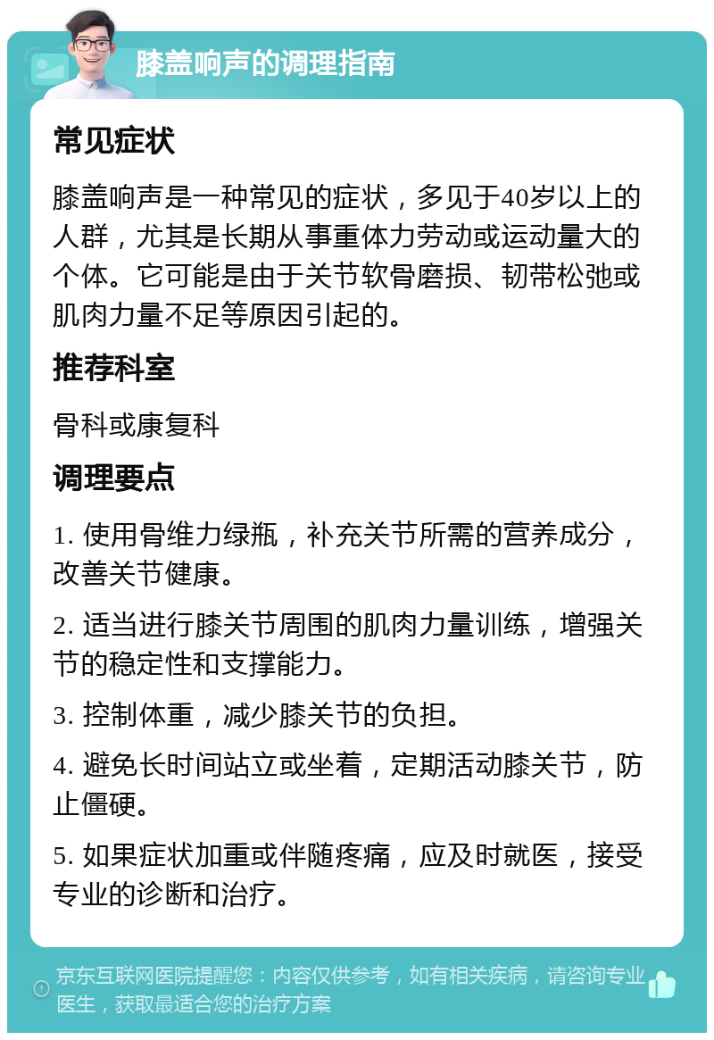 膝盖响声的调理指南 常见症状 膝盖响声是一种常见的症状，多见于40岁以上的人群，尤其是长期从事重体力劳动或运动量大的个体。它可能是由于关节软骨磨损、韧带松弛或肌肉力量不足等原因引起的。 推荐科室 骨科或康复科 调理要点 1. 使用骨维力绿瓶，补充关节所需的营养成分，改善关节健康。 2. 适当进行膝关节周围的肌肉力量训练，增强关节的稳定性和支撑能力。 3. 控制体重，减少膝关节的负担。 4. 避免长时间站立或坐着，定期活动膝关节，防止僵硬。 5. 如果症状加重或伴随疼痛，应及时就医，接受专业的诊断和治疗。