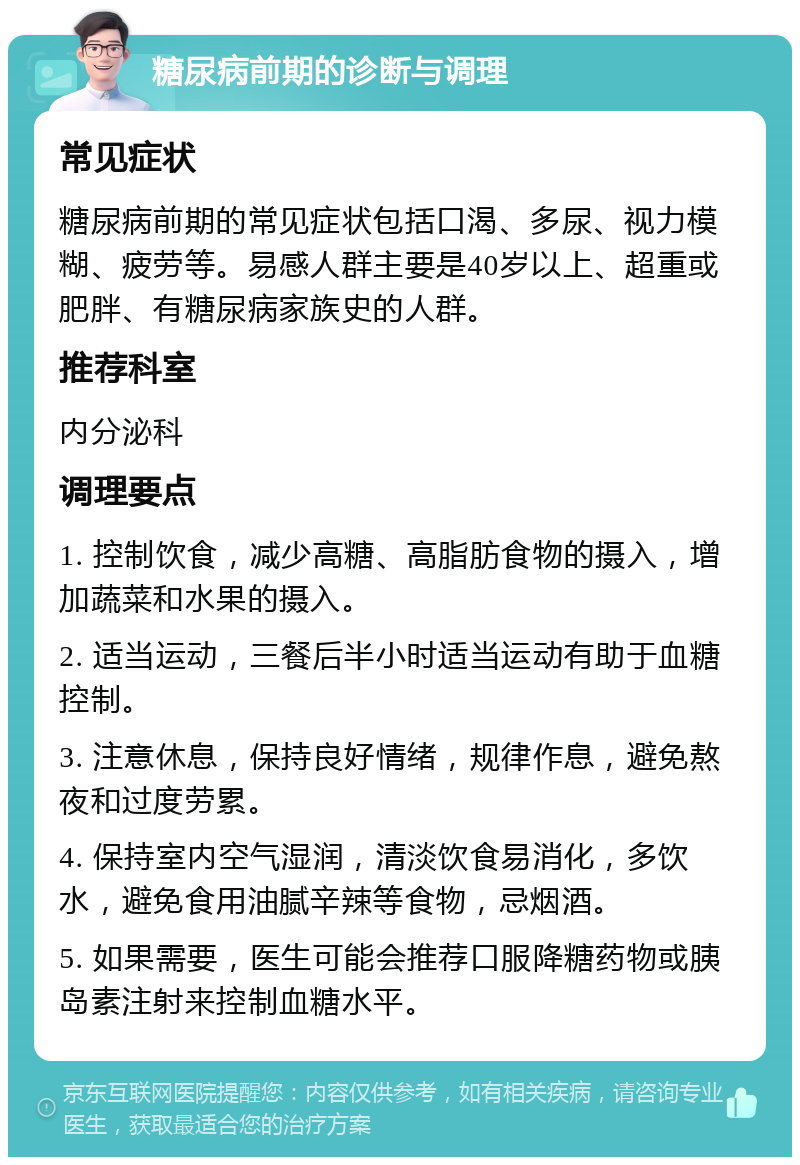 糖尿病前期的诊断与调理 常见症状 糖尿病前期的常见症状包括口渴、多尿、视力模糊、疲劳等。易感人群主要是40岁以上、超重或肥胖、有糖尿病家族史的人群。 推荐科室 内分泌科 调理要点 1. 控制饮食，减少高糖、高脂肪食物的摄入，增加蔬菜和水果的摄入。 2. 适当运动，三餐后半小时适当运动有助于血糖控制。 3. 注意休息，保持良好情绪，规律作息，避免熬夜和过度劳累。 4. 保持室内空气湿润，清淡饮食易消化，多饮水，避免食用油腻辛辣等食物，忌烟酒。 5. 如果需要，医生可能会推荐口服降糖药物或胰岛素注射来控制血糖水平。