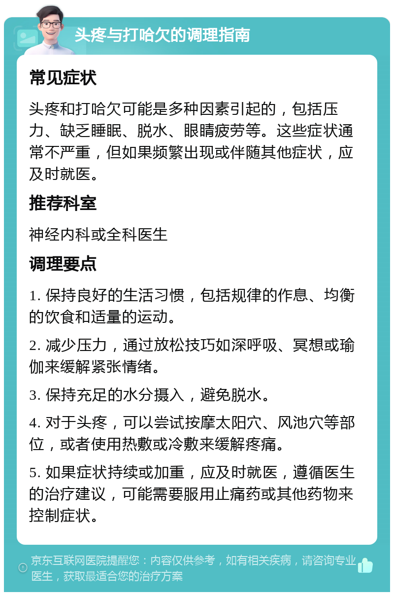 头疼与打哈欠的调理指南 常见症状 头疼和打哈欠可能是多种因素引起的，包括压力、缺乏睡眠、脱水、眼睛疲劳等。这些症状通常不严重，但如果频繁出现或伴随其他症状，应及时就医。 推荐科室 神经内科或全科医生 调理要点 1. 保持良好的生活习惯，包括规律的作息、均衡的饮食和适量的运动。 2. 减少压力，通过放松技巧如深呼吸、冥想或瑜伽来缓解紧张情绪。 3. 保持充足的水分摄入，避免脱水。 4. 对于头疼，可以尝试按摩太阳穴、风池穴等部位，或者使用热敷或冷敷来缓解疼痛。 5. 如果症状持续或加重，应及时就医，遵循医生的治疗建议，可能需要服用止痛药或其他药物来控制症状。