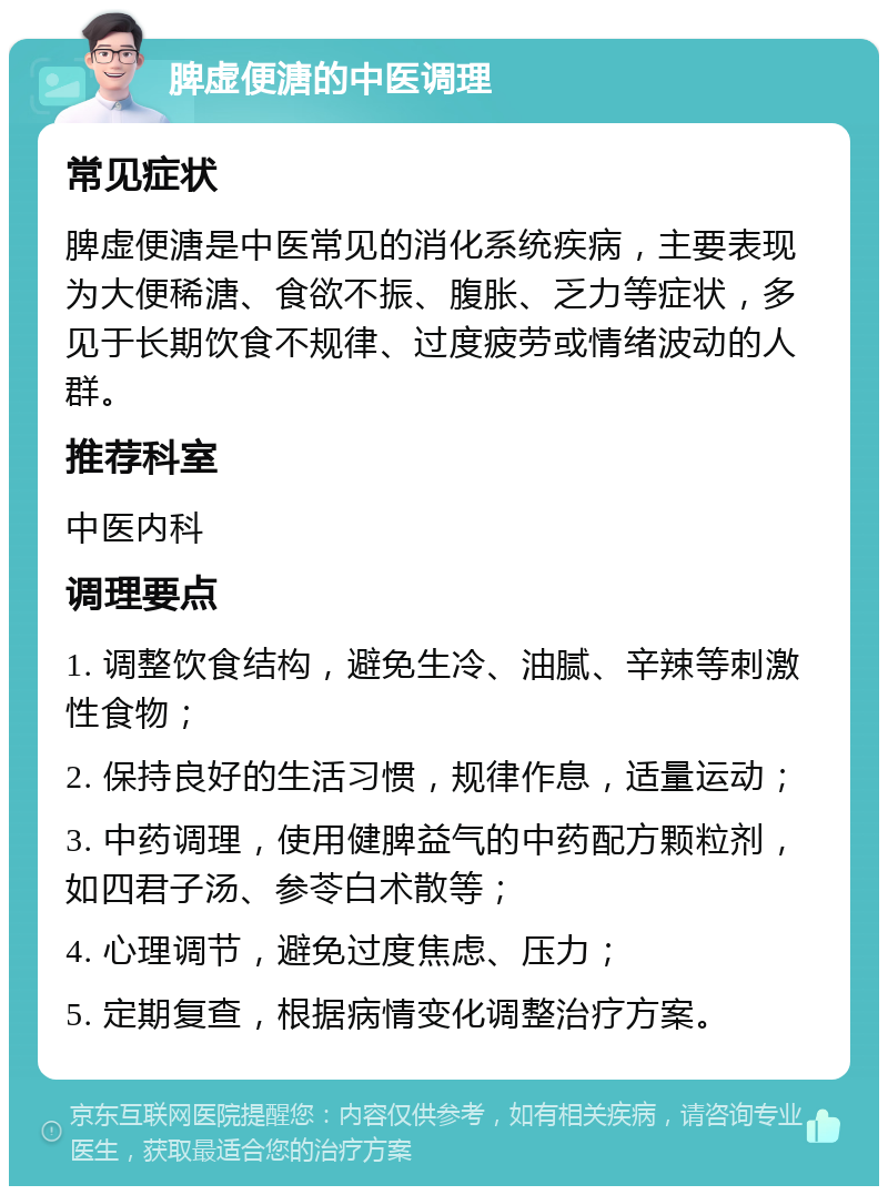 脾虚便溏的中医调理 常见症状 脾虚便溏是中医常见的消化系统疾病，主要表现为大便稀溏、食欲不振、腹胀、乏力等症状，多见于长期饮食不规律、过度疲劳或情绪波动的人群。 推荐科室 中医内科 调理要点 1. 调整饮食结构，避免生冷、油腻、辛辣等刺激性食物； 2. 保持良好的生活习惯，规律作息，适量运动； 3. 中药调理，使用健脾益气的中药配方颗粒剂，如四君子汤、参苓白术散等； 4. 心理调节，避免过度焦虑、压力； 5. 定期复查，根据病情变化调整治疗方案。