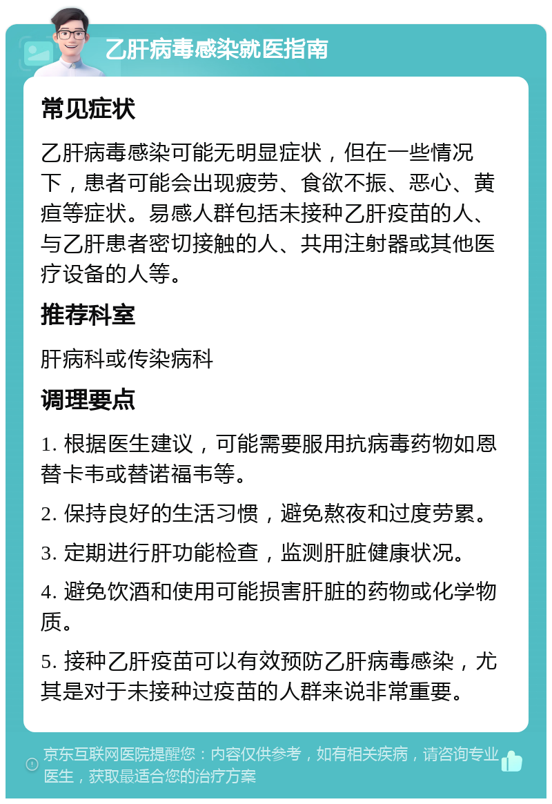 乙肝病毒感染就医指南 常见症状 乙肝病毒感染可能无明显症状，但在一些情况下，患者可能会出现疲劳、食欲不振、恶心、黄疸等症状。易感人群包括未接种乙肝疫苗的人、与乙肝患者密切接触的人、共用注射器或其他医疗设备的人等。 推荐科室 肝病科或传染病科 调理要点 1. 根据医生建议，可能需要服用抗病毒药物如恩替卡韦或替诺福韦等。 2. 保持良好的生活习惯，避免熬夜和过度劳累。 3. 定期进行肝功能检查，监测肝脏健康状况。 4. 避免饮酒和使用可能损害肝脏的药物或化学物质。 5. 接种乙肝疫苗可以有效预防乙肝病毒感染，尤其是对于未接种过疫苗的人群来说非常重要。