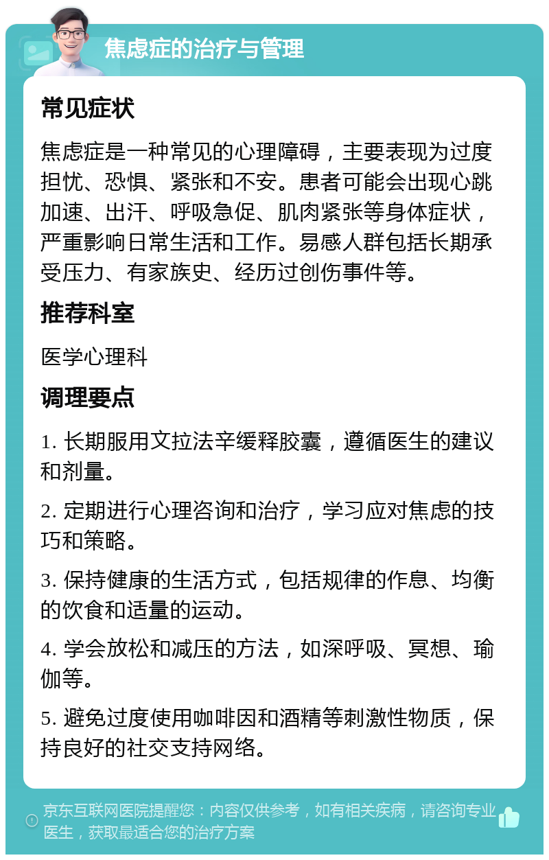 焦虑症的治疗与管理 常见症状 焦虑症是一种常见的心理障碍，主要表现为过度担忧、恐惧、紧张和不安。患者可能会出现心跳加速、出汗、呼吸急促、肌肉紧张等身体症状，严重影响日常生活和工作。易感人群包括长期承受压力、有家族史、经历过创伤事件等。 推荐科室 医学心理科 调理要点 1. 长期服用文拉法辛缓释胶囊，遵循医生的建议和剂量。 2. 定期进行心理咨询和治疗，学习应对焦虑的技巧和策略。 3. 保持健康的生活方式，包括规律的作息、均衡的饮食和适量的运动。 4. 学会放松和减压的方法，如深呼吸、冥想、瑜伽等。 5. 避免过度使用咖啡因和酒精等刺激性物质，保持良好的社交支持网络。