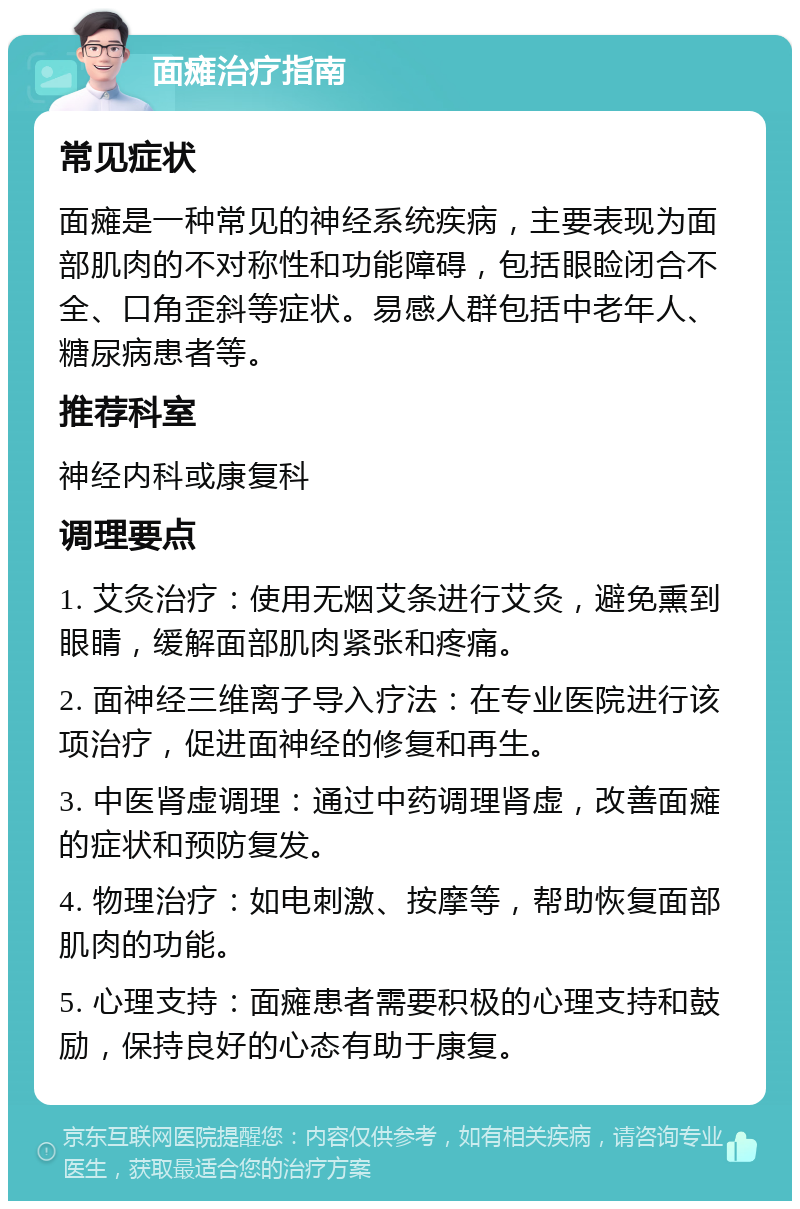 面瘫治疗指南 常见症状 面瘫是一种常见的神经系统疾病，主要表现为面部肌肉的不对称性和功能障碍，包括眼睑闭合不全、口角歪斜等症状。易感人群包括中老年人、糖尿病患者等。 推荐科室 神经内科或康复科 调理要点 1. 艾灸治疗：使用无烟艾条进行艾灸，避免熏到眼睛，缓解面部肌肉紧张和疼痛。 2. 面神经三维离子导入疗法：在专业医院进行该项治疗，促进面神经的修复和再生。 3. 中医肾虚调理：通过中药调理肾虚，改善面瘫的症状和预防复发。 4. 物理治疗：如电刺激、按摩等，帮助恢复面部肌肉的功能。 5. 心理支持：面瘫患者需要积极的心理支持和鼓励，保持良好的心态有助于康复。