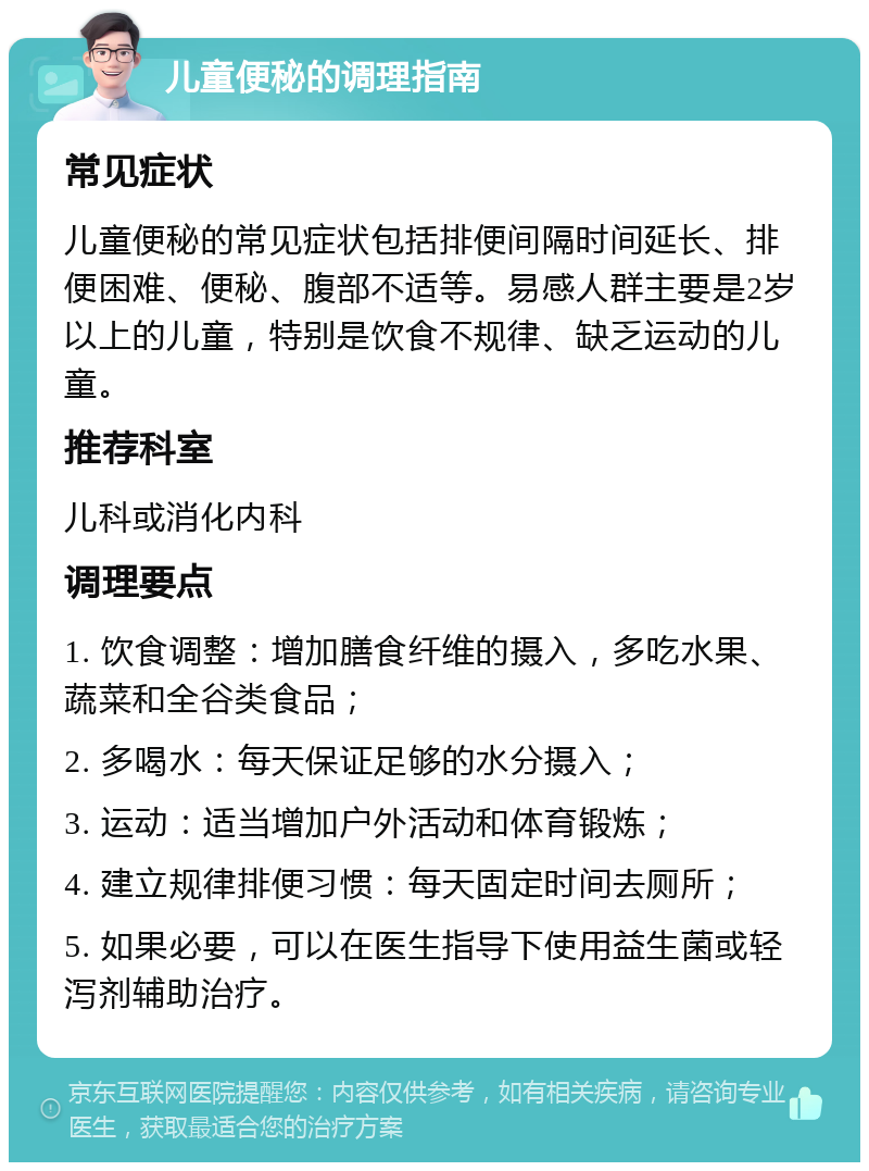 儿童便秘的调理指南 常见症状 儿童便秘的常见症状包括排便间隔时间延长、排便困难、便秘、腹部不适等。易感人群主要是2岁以上的儿童，特别是饮食不规律、缺乏运动的儿童。 推荐科室 儿科或消化内科 调理要点 1. 饮食调整：增加膳食纤维的摄入，多吃水果、蔬菜和全谷类食品； 2. 多喝水：每天保证足够的水分摄入； 3. 运动：适当增加户外活动和体育锻炼； 4. 建立规律排便习惯：每天固定时间去厕所； 5. 如果必要，可以在医生指导下使用益生菌或轻泻剂辅助治疗。