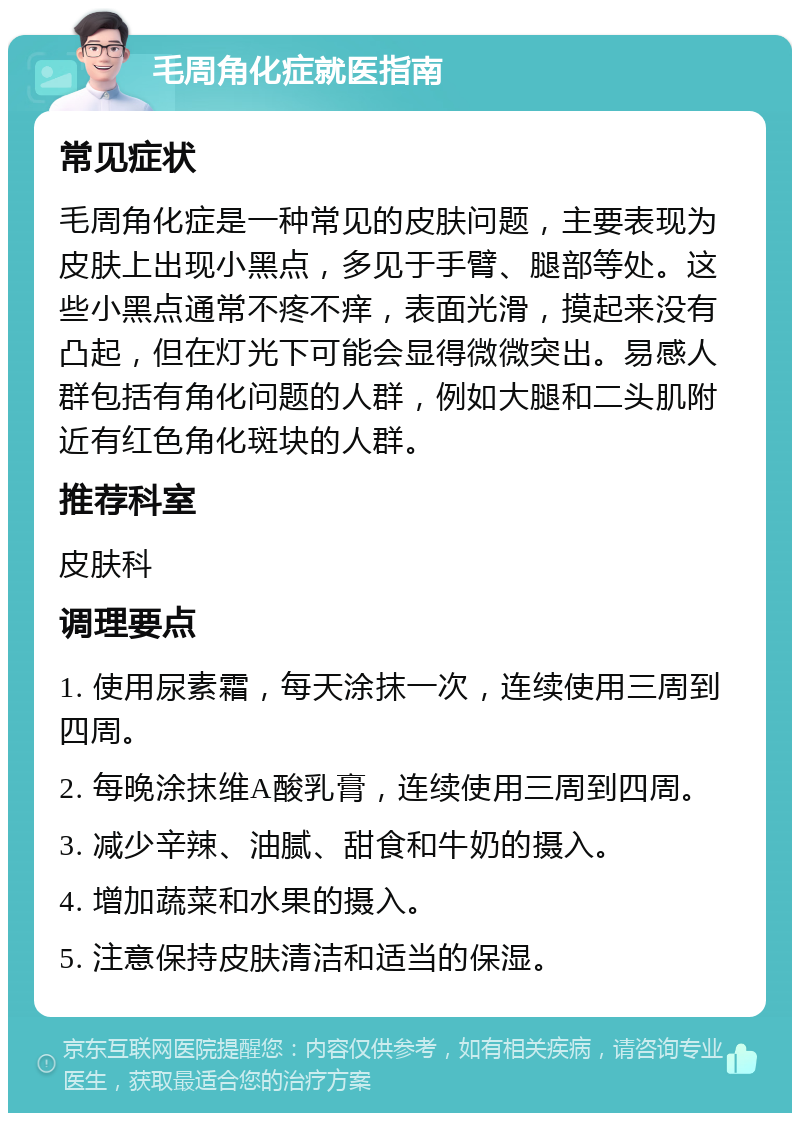 毛周角化症就医指南 常见症状 毛周角化症是一种常见的皮肤问题，主要表现为皮肤上出现小黑点，多见于手臂、腿部等处。这些小黑点通常不疼不痒，表面光滑，摸起来没有凸起，但在灯光下可能会显得微微突出。易感人群包括有角化问题的人群，例如大腿和二头肌附近有红色角化斑块的人群。 推荐科室 皮肤科 调理要点 1. 使用尿素霜，每天涂抹一次，连续使用三周到四周。 2. 每晚涂抹维A酸乳膏，连续使用三周到四周。 3. 减少辛辣、油腻、甜食和牛奶的摄入。 4. 增加蔬菜和水果的摄入。 5. 注意保持皮肤清洁和适当的保湿。