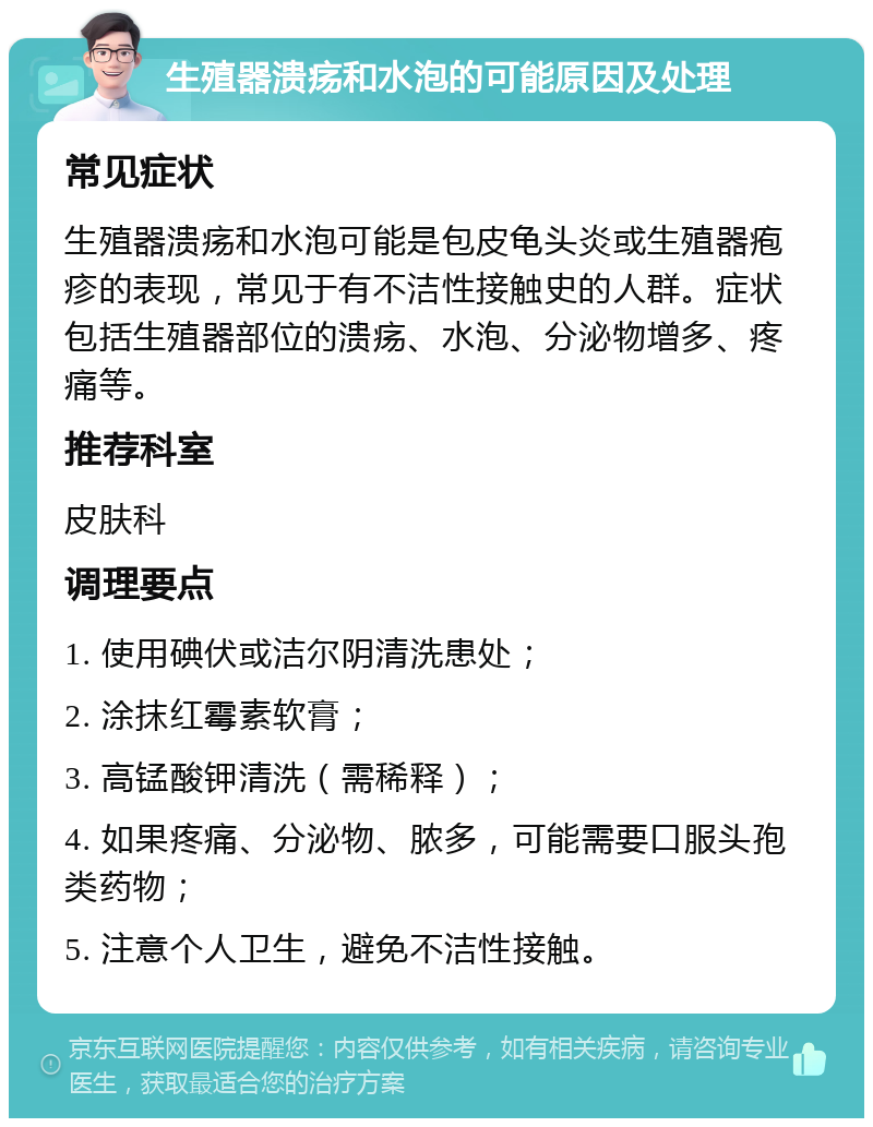 生殖器溃疡和水泡的可能原因及处理 常见症状 生殖器溃疡和水泡可能是包皮龟头炎或生殖器疱疹的表现，常见于有不洁性接触史的人群。症状包括生殖器部位的溃疡、水泡、分泌物增多、疼痛等。 推荐科室 皮肤科 调理要点 1. 使用碘伏或洁尔阴清洗患处； 2. 涂抹红霉素软膏； 3. 高锰酸钾清洗（需稀释）； 4. 如果疼痛、分泌物、脓多，可能需要口服头孢类药物； 5. 注意个人卫生，避免不洁性接触。